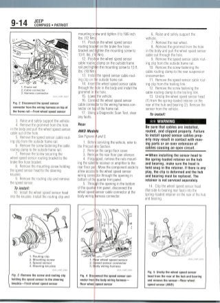 9-14 JEEP
COMPASS • PATRIOT
1. Frame rail
2. Cable connector
3. Harnessconnector
Fig. 2 Disconnect the speed sensor
connector from the wiring harness on top of
the frame rail—Front wheel speed sensor
3. Raise and safely support the vehicle.
4. Remove the grommet from the hole
in the body and pull the wheel speed sensor
cable out of the hole.
5. Removethe speed sensor cable rout-
ing clip from the outside frame rail.
6. Remove the screw fastening the cable
routing clamp to the outside frame rail.
7. Remove the screw securing the
wheel speed sensor routing bracket to the
brake flex hose bracket.
8. Remove the mounting screw holding
the speed sensor head to the steering
knuckle.
9. Removethe routing clip and remove
the speed sensor.
To install:
10. Install the wheel speed sensor head
into the knuckle. Install the routing clip and
1. Routing clip
2. Mounting screw
3. Speed sensor
4. Steering knuckle
Fig. 3 Remove the screw and routing clip
holding the speed sensor to the steering
knuckle—Front wheel speed sensor
mounting sc
Ibs. (12 Nm)
11. Posit
routing brad
bracket and
13ft. Ibs. (1
12. Posit
cable routine
rail and tight
Ibs. (18 Nm)
13. Instal
ing clip on t
14. Inser
through the
grommet in
15. Lowe
16. Conn
cable connec
nector on tof
17. Usinc
any faults
Rear
iw and tighten it to 106 inch
)n the wheel speed sensor
on the brake flex hose
ghten the mounting screw to
Nm).
)n the wheel speed sensor
clamp on the outside frame
n the mounting screw to 13 ft.
the speed sensor cable rout-
3 outside frame rail.
the wheel speed sensor cable
ole in the body and install the
le hole.
the vehicle.
ct the wheel speed sensor
or to the wiring harness con-
of the frame rail.
a Diagnostic Scan Tool, clear
AWD Models
See Figures 4 and 5.
1. Befori servicing the vehicle, refer to
the Precaution Section.
2. Remote the cargo floor cover.
3. Remo /e the rear floor pan silencer.
4. If equ pped, remove the nuts mount-
ing the satellite receiver or amplifier to the
rear floor par. Move the component aside to
allow access to the wheel speed sensor
wiring conne ;tor through the opening in
bottom of thf quarter trim panel.
5. Throulgh the opening in the bottom
of the quarte trim panel, disconnect the
wheel speed! sensor cable connector at the
body wiring arness connector.
1. Fjlear wheel speed sensor
2. jeed sensor connector
3. Ejjody wiring harness
36543_COMP_G0003
Fig. 4 Disc mnect the speed sensor con-
nector from the body wiring harness—
Rear wheel speed sensor
6. Raise and safely support the
vehicle.
7. Remove the rear wheel.
8. Remove the grommet from the hole
in the body and pull the wheel speed sensor
cable out through the hole.
9. Remove the speed sensor cable foul-
ing clip from the outside frame rail.
10. Remove the screw fastening the
cable routing clamp to the rear suspension
crossmember.
11. Remove the speed sensor cable rout-
ing clip from the trailing link.
12. Remove the screw fastening the
cable routing clamp to the trailing link.
13. Unclip the wheel speed sensor head
(1) from the spring-loaded retainer on the
rear of the hub and bearing (2). Remove the
sensor from the vehicle.
To install:
-•":' WARNING
Be sure that cables are installed,
routed, and clipped properly. Failure
to install speed sensor cables prop-
erly may result in contact with mov-
ing parts or an over extension of
cables causing an open circuit.
-••When installing the sensor head to
the spring-loaded retainer on the hub
and bearing, make sure the head is
held snug in the retainer. If there is any
play, the clip is deformed and the hub
and bearing must be replaced. The
retainer is not serviced separately.
14. Clip the wheel speed sensor head
(flat side to bearing rear face) into the
spring-loaded retainer on the rear of the hub
and bearing.
36543_COMP G0004
Fig. 5 Unclip the wheel speed sensor
head from the rear of the hub and bearing
and remove the sensor—Rear wheel
speed sensor (AWD)
 