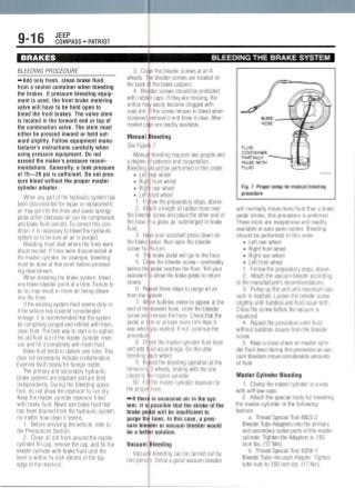 9-16 JEEP
COMPASS • PATRIOT
BRAKES
BLEEDING PROCEDURE
BLEEDING THE BRAKE SYSTEM
~-Add only fresh, clean brake fluid
from a sealed container when bleeding
the brakes. If pressure bleeding equip-
ment is used, the front brake metering
valve will have to be held open to
bleed the front brakes. The valve stem
is located in the forward end or top of
the combination valve. The stem must
either be pressed inward or held out-
ward slightly. Follow equipment manu-
facturer's instructions carefully when
using pressure equipment. Do not
exceed the maker's pressure recom-
mendations. Generally, a tank pressure
of 15—20 psi is sufficient. Do not pres-
sure bleed without the proper master
cylinder adapter.
When any part of the hydraulic system has
been disconnected for repair or replacement,
air may get into the lines and cause spongy
pedal action (because air can be compressed
and brake fluid cannot). To correct thiscon-
dition, it is necessaryto bleed the hydraulic
system so to be sure all air is purged.
Bleeding must start where the lines were
disconnected. If lines were disconnected at
the master cylinder, for example, bleeding
must be done at that point before proceed-
ing downstream.
When bleeding the brake system, bleed
one brake bleeder point at a time. Failure to
do so may result in more air being drawn
into the lines.
If the existing system fluid seems dirty or
if the vehicle has covered considerable
mileage, it is recommended that the system
be completely purged and refilledwith fresh,
clean fluid. The best way to start is to siphon
the old fluid out of the master cylinder reser-
voir and fill it completely with fresh fluid.
Brake fluid tends to darken over time. This
does not necessarily indicate contamination.
Examine fluid closely for foreign matter.
The primary and secondary hydraulic
brake systems are separate and are bled
independently. During the bleeding opera-
tion, do not allow the reservoir to run dry.
Keep the master cylinder reservoir filled
with brake fluid. Never use brake fluid that
has been drained from the hydraulic system,
no matter how clean it seems.
1. Before servicing the vehicle, refer to
the Precautions Section.
2. Clean all dirt from around the master
cylinder fill cap, remove the cap, and fill the
master cylinder with brake fluid until the
level is within 1/4 inch (6mm) of the top
edge ot the reservoir.
3. Clejp the bleeder screws at all 4
wheels. T
the back (
4. Ble
with rubb
orifice ma
road dirt.
loosened,
market ca
Manual
See Figut
Manua
a degree i
Bleeding
• Left
• Rig^
• Righ
• Left
1. Fo
2. Att
the bleedi
the hose
fluid.
3. Ha
the brake
screw 1/2-
4. Th
5. Cl'
before the
assistant •
slowly.
6. Re
from the <
7. Wl
end of the
screw and
pedal is fj
was when
procedure
8. Ch
and add f
e bleeder screws are located on
f the brake calipers.
der screws should be protected
reaps. If they are missing, the
v easily become clogged with
f the screw refuses to bleed when
remove it and blow it clear. After-
jsare readilyavailable.
deeding
?7.
bleeding requires two people and
' patience and cooperation.
hould be performed in this order:
ear wheel
front wheel
rear wheel
rant wheel
low the preparatory steps, above.
ich a length of rubber hose over
r screw and place the other end of
i a glass jar, submerged in brake
/e your assistant press down on
)edal, then open the bleeder
3/4turn.
i brake pedal will go to the floor.
se the bleeder screw—preferably
pedal reaches the floor. Tell your
D allow the brake pedal to return
beat these steps to purge all air
/stem.
en bubbles cease to appear at the
bleeder hose, close the bleeder
remove the hose. Check that the
m or at least more firm than it
you started. If not, continue the
jckthe master cylinder fluid level
jid accordingly. Do this after
bleeding
9. Re
remaining
closet to ti
10. Fil
the propei
^Ifthe
tem, it is
brake pe
purge thi
sure biet
be a bett
Vacuum
Vacuu
one pers
ach wheel.
eat the bleeding operation at the
3 wheels, ending with the one
e master cylinder.
the master cylinder reservoir to
level.
is excessive air in thesys-
possible that the stroke of the
al will be insufficient to
lines. In this case, a pres-
tier or vacuum bleeder would
r solution.
Needing
bleeding can be carried out by
. Since a good vacuum bleeder
FLUID
CONTAINER
PARTIALLY
FILLED WITH
FLUID
Fig. 1 Proper setup for manual bleeding
procedure
will normally move more fluid than a brake
pedal stroke, this procedure is preferred.
These tools are inexpensive and readily
available at auto parts outlets. Bleeding
should be performed in this order:
• Left rear wheel
• Right front wheel
• Right rear wheel
• Left front wheel
1. Follow the preparatory steps, above.
2. Attach the vacuum bleeder according
to the manufacturer's recommendations.
3. Pump up the unit until maximumvac-
uum is reached. Loosen the bleederscrew
slightly until bubbles and fluid issue forth.
Close the screw before the vacuum is
equalized.
4. Repeat the procedure until fluid
without bubbles issues from the bleeder
screw.
5. Keep a close check on master cylin-
der fluid level during this procedure as vac-
uum bleeders move considerable amounts
of fluid.
Master Cylinder Bleeding
1. Clamp the master cylinder in a vise
with soft-jaw caps.
2. Attach the special tools for bleeding
the master cylinder in the following
fashion:
a. Thread Special Tool 8822-2
Bleeder Tube Adapters into the primary
and secondary outlet ports of the master
cylinder. Tighten the Adapters to 150
inchlbs. (17 Nm).
b. Thread Special Tool 8358-1
Bleeder Tube into each Adapter. Tighten
tube nuts to 150 inch Ibs. (17 Nm).
 