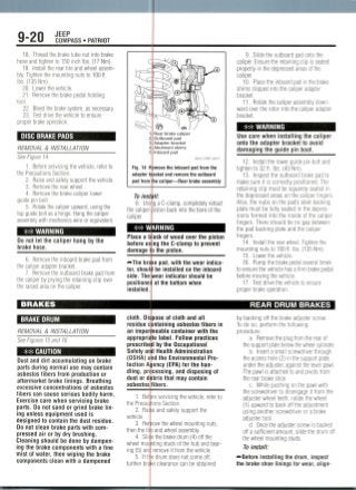 9-20 JEEP
COMPASS • PATRIOT
18. Thread the brake tube nut into brake
hose and tighten to 150 inch Ibs. (17 Mm).
19. Install the rear tire and wheel assem-
bly. Tighten the mounting nuts to 100 tt.
Ibs. (135 Nm).
20. Lower the vehicle.
21. Remove the brake pedal holding
tool.
22. Bleed the brake system, as necessary.
23. Test drive the vehicle to ensure
nrnnpr hrakp nnpratinn(JIU|JCI Uldr UpClauUII.
I DISC BRAKE PADS ^B
REMOVAL & INSTALLATION
See Figure 14.
1. Before servicing the vehicle, refer to
the Precautions Section.
2. Raise and safely support the vehicle.
Q Romnv/p the roar A/hool
C;
Q~^-Cr
X>w
..frrc:
ofe^Ok
^
;^:O
1
2
2
4
c
Fig. 14 R
adapter b
pad from
Ssi<^ jr}
^^^A/P^^rl J$>
T>) u )i)ju r^
'=^^m^mM
^-t<^p
^^^4^^Wv b p
?f ^ ^
^""""---} ] I-' I Z/
jLs*. 'J /
© i/e* I/
Rear brake caliper
Outboard pad
Adapter bracket
Abutment shims
Inboard pad
36543 COMP GOO]?
move the inboard pad from the
acket and remove the outboard
le caliper—Rear brake assembly
9. Slide the outboard pad onto the
caliper. Ensure the retaining clip is seated
properly in the depressed areas of the
caliper.
10. Place the inboard pad in the brake
shims clipped into the caliper adapter
bracket.
11 . Rotate the caliper assembly down-
ward over the rotor into the caliper adapter
bracket.
^^^^B _ _ _ _ __ _ _ _ _ _ __
B ** WARNING
Use care when installing the caliper
onto the adapter bracket to avoid
damaging the guide pin boot.
12. Install the lower guide pin bolt and
tighten to 32 ft. Ibs. (43 Nm).
13. Inspect the outboard brake pad to
make sure it is correctly positioned. The
4. Remove the brake caliper lower
guide pin bolt.
5. Rotate the caliper upward, using the
top guide bolt as a hinge. Hang the caliper
assembly with mechanics wire or equivalent.
## WARNING
Do not let the caliper hang by the
brake hose.
6. Remove the inboard brake pad from
the caliper adapter bracket.
7. Remove the outboard brake pad from
the caliper by prying the retaining clip over
the raised area on the caliper.
BRAKES
BRAKE DRUM
REMOVAL & INSTALLATION
See Figures 15 dnd 16.
** CAUTION
Dust and dirt accumulating on brake
parts during normal use may contain
asbestos fibers from production or
aftermarket brake linings. Breathing
excessive concentrations of asbestos
fibers can cause serious bodily harm.
Exercise care when servicing brake
parts. Do not sand or grind brake lin-
ing unless equipment used is
designed to contain the dust residue.
Do not clean brake parts with com-
pressed air or by dry brushing.
Cleaning should be done by dampen-
ing the brake components with a fine
mist of water, then wiping the brake
components clean with a dampened
To inst
8. Usi
the caliper
caliper.
g a C-clamp, completely retract
)iston back into the bore of the
** WARNING
Place a b
before us
damage t
("*-The brake
tor, shouli
side. The
positionec
installed.
ock of wood over the piston
ng the C-clamp to prevent
) the piston.
pad, with the wear indica-
be installed on the inboard
wear indicator should be
at the bottom when
cloth. Dh pose of cloth and all
residue ontaining asbestos fibers in
impermeable container with the
label. Follow practices
by the Occupational
Health Administration
the Environmental Pro-
Ariency (EPA) for the han-
pn cessing, and disposing of
bris that may contain
and
an
appropriate
prescribed
Safety
(OSHA)
tection
dling,
dust or d
aid
asbestos fibers
1. Bef'
the Precau
2. Rai
vehicle.
3. Re
then the til
4. Slii
wheel mounting
ing (5) am
5. IftJ
further bra
re servicing the vehicle, refer to
ions Section.
e and safely support the
ove the wheel mounting nuts,
) and wheel assembly.
3 the brake drum (4) off the
studs of the hub and bear-
remove it from the vehicle.
) drum does not come off,
e clearance can be obtained
retaining clip must be squarely seated in
the depressed areas on the caliper fingers.
Also, the nubs on the pad's steel backing
plate must be fully seated in the depres-
sions formed into the inside of the caliper
fingers. There should be no gap between
the pad backing plate and the caliper
fingers.
14. Install the rear wheel. Tighten the
mounting nuts to 100 ft. Ibs. (135 Nm).
15. Lower the vehicle.
16. Pump the brake pedal several times
to ensure the vehicle has a firm brake pedal
before moving thevehicle.
17. Test drive the vehicle to ensure
proper brake operation.
REAR DRUM BRAKES
by backing off the brake adjuster screw.
To do so, perform the following
procedure:
a. Remove the plug from the rear of
the support plate below the wheel cylinder.
b. Insert a small screwdriver through
the access hole (2) in the support plate,
under the adjuster, against the lever pawl.
The pawl is attached to and pivots from
the rear brake shoe.
c. While pushing on the pawl with
the screwdriver to disengage it from the
adjuster wheel teeth, rotate the wheel
(1) upward to back off the adjustment
using another screwdriver or a brake
adjuster tool.
d. Once the adjuster screw is backed
off a sufficient amount, slide the drum off
the wheel mounting studs.
To install:
•—Before installing the drum, Inspect
the brake shoe linings for wear, align-
 