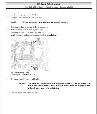 8. Install valve spring installer 9916.
9. Compress valve and install valve keepers.
10. Repeat procedure for each cylinder as necessary.
11. Remove special tooling from cylinder head.
12. Position piston of #1 cylinder to ignition TDC.
13. Install camshafts and check basic position. See Installation.
Fig. 128: Battery Cable
Courtesy of CHRYSLER LLC
14. Reconnect negative battery cable (2).
15. Start the engine and inspect for leaks.
NOTE: Ensure that the valve keepers are seated properly.
CAUTION: Use extreme caution when the engine is operating. Do not stand in a
direct line with the fan. Do not put your hands near the pulleys, belts
or fan. Do not wear loose clothing.
2009 Jeep Patriot Limited
2009 ENGINE 2.0L Diesel - Service Information - Compass & Patriot
a
Saturday, September 08, 2012 12:56:41 PM Page 81 © 2006 Mitchell Repair Information Company, LLC.
 