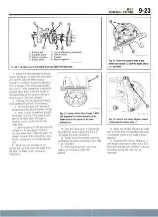 JEEP
COMPASS • PATRIOT
1. Trailing link
2. Support plate
3. Wheel cylinder
4. Brake drum
5. Hub and bearing assembly
6. Brake shoes
7. Gasket
8. Mounting bolts
Fig. 22 Exploded view of rear brake drum and related components
8. Adjust the shoe diameter to the set-
ting on the gauge. To adjust the shoe diam-
eter, turn the adjuster wheel using a
screwdriver inserted through the adjusting
hole in the rear of the shoe support plate.
Once the tip of the screwdriver contacts the
adjuster wheel teeth, move the handle of
tool upward using the support plate as a
pivot to adjust the shoes outward.
9. If at any time the adjustment needs
to be backed off,perform the following:
a. Remove the plug from the rear of
the support plate below the wheel cylinder.
b. Insert a small screwdriver through
the access hole (2) in the support plate
against the lever pawl. The pawl is
attached to and pivots from the rear
brake shoe.
c. While pushing on the pawl with the
screwdriver to disengage it from the
adjuster wheel teeth, rotate the wheel (1)
upward to back off the adjustment using
another screwdriver or a brake adjuster
tool.
10. Once the shoe diameter is set,
remove the tool and install the brake drum
(4). Refer to Brake Drum, removal &
installation.
Fig. 23 Using a Brake Shoe Gauge C-3919
(1), measure the inside diameter of the
brake drum at the center of the shoe
contact area
11. Turn the brake drum. A slight drag
should be felt while rotating the drum. If
not, repeat the above procedure.
12. Install the tire and wheel assembly
and tighten the wheel mounting nuts to 100
ft. Ibs. (135 Nm).
13. After adjusting both rear drum
brakes, as necessary, lower the
vehicle.
Fig. 24 Place the opposite side of the
brake shoe gauge (2) over the brake shoes
(1), as shown
Fig. 25 View of rear drum adjuster wheel
(1) through the access hole (2)
14. Apply and release the parking brake
lever one time after the adjustment process
is completed checking the parking brake
operation.
15. Road test the vehicle, stopping in
both forward and reverse directions. The
automatic-adjuster will continue to adjust
the brakes during the road test, as
necessary.
 