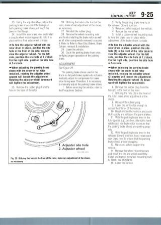 JEEP
COMPASS • PATRIOT 9-25
23. Using the adjuster wheel, adjust the
parking brake shoes until the linings on
both parking brake shoes just touch the
jaws on the Gauge.
24. Install the rear brake rotor and install
a couple wheel mounting nuts to hold it in
place while a final adjustment is made.
—•To find the adjuster wheel with the
rotor drum in place, position the site
hole in the tront of the rotor drum to
view the adjuster wheel. For the left
side, position the site hole at 7 o'clock.
For the right side, position the site hole
at 5 o'clock.
•-When adjusting the parking brake
shoes with the drum-in hat rotor
installed, rotating the adjuster wheel
upward will loosen the adjustment.
Rotating the adjuster wheel downward
will tighten the adjustment.
25. Remove the rubber plug from the
hole in the front of the rotor.
26. Utilizing the hole in the front of the
rotor, make a final adjustment of the shoes,
as necessary.
27. Reinstall the rubber plug.
28. Remove the wheel mounting nuts
and finish installing the brake rotor as well
as all other components removed to access
it. Refer to Refer to Rear Disc Brakes,Brake
Caliper, removal & installation.
29. Lower the vehicle.
30. Cycle the parking brake lever once,
verifying proper operation of the parking
brake.
ADJUSTMENT
See Figure 29.
The parking brake shoes used in the
drum-in-hat park brake system do not auto-
matically adjust to compensate for brake
shoe lining wear. Therefore,it is necessary
to manually adjust the parking brake shoes.
1. Before servicing the vehicle, refer to
the Precautions Section.
1. Adjuster site hole
2. Adjuster wheel
Fig. 29 Utilizing the hole in the front of the rotor, make any adjustment of the shoes,
as necessary
2. Verify the parking brake lever is in
the released (down) position.
3. Raise and safely support the vehicle.
4. Remove the rear wheel.
5. Install a couple wheel mounting nuts
to hold the brake rotor in place while
adjustment of the brake shoes is made.
—To find the adjuster wheel with the
rotor drum in place, position the site
hole (1) in the front of the rotor drum to
view the adjuster wheel. For the left
side, position the site hole at 7 o'clock.
For the right side, position the site hole
at 5 o'clock.
•»When adjusting the parking brake
shoes with the drum-in hat rotor
installed, rotating the adjuster wheel
(2) upward will loosen the adjustment.
Rotating the adjuster wheel (2) down-
ward will tighten the adjustment.
6. Removethe rubber plug from the
hole (1) in the front of the rotor.
7. Utilizing the hole (1) in the front of
the rotor, make a fine adjustment of the
shoes.
8. Reinstall the rubber plug.
9. Lower the vehicle far enough to
access the interior of the vehicle.
10. Reach inside the vehicle and cycle
(fully apply and release) the park brakes.
11. With the parking brake lever in the
fully applied (up) position, attempt to hand
rotate each rear brake rotor to ensure that
the parking brake shoes are working prop-
erly.
12. With the parking brake lever in the
released (down) position, hand rotate each
rear brake rotor to ensure that the parking
brake shoes are not dragging.
13. Raise and safely support the
vehicle.
14. Removethe wheel mounting nuts
and install the tire and wheel assembly.
Install and tighten the wheel mounting nuts
to 100 ft. Ibs. (135 Nm).
15. Lower the vehicle.
 