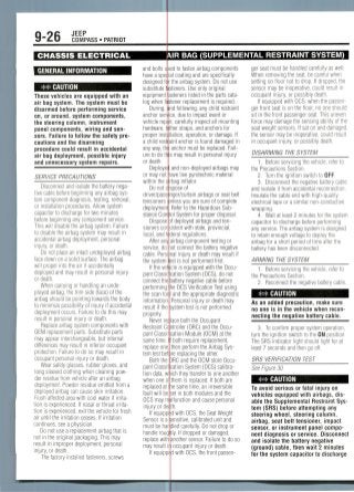 9-26 JEEP
COMPASS • PATRIOT
CHASSIS ELECTRICAL
GENERAL INFORMATION
** CAUTION
These vehicles are equipped with an
air bag system. The system must be
disarmed before performing service
on, or around, system components,
the steering column, instrument
panel components, wiring and sen-
sors. Failure to follow the safety pre-
cautions and the disarming
procedure could result in accidental
air bag deployment, possible injury
and unnecessary system repairs.
SERVICE PRECAUTIONS
Disconnect and isolate the battery nega-
tive cable before beginning any airbag sys-
tem component diagnosis, testing, removal,
or installation procedures. Allow system
capacitor to discharge for two minutes
before beginning any component service.
This will disable the airbag system. Failure
to disable the airbag system may result in
accidental airbag deployment, personal
injury, or death.
Do not place an intact undeployed airbag
face down on a solid surface. The airbag
will propel into the air if accidentally
deployed and may result in personal injury
or death.
When carrying or handling an unde-
ployed airbag, the trim side (face) of the
airbag should be pointing towards the body
to minimize possibility of injury if accidental
deployment occurs. Failure to do this may
result in personal injury or death.
Replace airbag system components with
OEM replacement parts. Substitute parts
may appear interchangeable, but internal
differences may result in inferior occupant
protection. Failure to do so may result in
occupant personal injury or death.
Wear safety glasses, rubber gloves, and
long sleeved clothing when cleaning pow-
der residue from vehicle after an airbag
deployment. Powder residue emitted from a
deployed airbag can cause skin irritation.
Flush affected area with cool water if irrita-
tion is experienced. If nasal or throat irrita-
tion is experienced, exit the vehicle for fresh
air until the irritation ceases. If irritation
continues, see a physician.
Do not use a replacement airbag that is
not in the original packaging. This may
result in improper deployment, personal
injury, or death.
The factory installed fasteners, screws
AIR BAG (SUPPLEMENTAL RESTRAINT SYSTEM)
and bolts d
have a spec
designed fa
substitute ft
equipment
log when fa
During,
anchor serv
vehicle repj
hardware, t(
proper instj
a child restli
any way, thi
ureto do th
or death
Deployei:
or may not
within the a
Do not d
driver/passe
tensioners
deployment
stance Con
Dispose
sioners con
local, and fi
After an^
service, do
cable. Pers
the system
If the veri
pant Classi
connect the
performing
the scan toe
information
result if the
properly.
Never re
Restraint Ci
pant Classi
same time,
replace one
tern test bef
Both the
pant Classi
tion data, w
when one o
replaced at
fault will be
OCS may m
injury or de
If equipp
Sensor is a
must be har
handle roug
replace with
may result
If equipp
d to fasten airbag components
al coating and are specifically
the airbag system. Do not use
teners. Use only original
steners listed in the parts cata-
tener replacement is required,
nd following, any child restraint
e, due to impact event or
, carefully inspect all mounting
her straps, and anchors for
ation, operation, or damage. If
int anchor is found damaged in
anchor must be replaced. Fail-
3 may result in personal injury
and non-deployed airbags may
ave live pyrotechnic material
bag inflator.
spose of
nger/curtain airbags or seat belt
nless you are sure of complete
Refer to the Hazardous Sub-
ol System for proper disposal,
f deployed airbags and ten-
istent with state, provincial,
deral regulations,
airbag component testing or
ot connect the battery negative
nal injury or death may result if
t is not performed first.
le is equipped with the Occu-
cation System (OCS), do not
mattery negative cable before
he OCS Verification Test using
and the appropriate diagnostic
Personal injury or death may
ystem test is not performed
ace both the Occupant
itroller (ORC) and the Occu-
cation Module (OCM) at the
both require replacement,
then perform the Airbag Sys-
re replacing the other.
)RC and the OCM store Occu-
:ation System (OCS) calibra-
ich they transfer to one another
them is replaced. If both are
e same time, an irreversible
,et in both modules and the
Ifunction and cause personal
th.
d with OCS, the Seat Weight
ensitive, calibrated unit and
Jled carefully. Do not drop or
ly. If dropped or damaged,
another sensor. Failure to do so
occupant injury or death,
d with OCS, the front passen-
ger seat must be handled carefully as we)).
When removing the seat, be careful when
setting on floor not to drop. If dropped, the
sensor may be inoperative, could result in
occupant injury, or possibly death.
If equipped with OCS, when the passen-
ger front seat is on the floor, no one should
sit in the front passenger seat. This uneven
force may damage the sensing ability of the
seat weight sensors. If sat on and damaged,
the sensor may be inoperative, could result
in occupant injury, or possibly death.
DISARMING THE SYSTEM
1. Before servicing the vehicle, refer to
the Precautions Section.
2. Turn the ignition switch to OFF.
3. Disconnect the negative battery cable
and isolate it from accidentalreconnection.
Insulate the cable end with high-quality
electrical tape or a similar non-conductive
wrapping.
4. Wait at least 2 minutes for the system
capacitor to discharge before performing
any service. The airbag system is designed
to retain enough voltage to deploy the
airbag for a short period of time after the
battery has been disconnected.
ARMING THE SYSTEM
1. Before servicing the vehicle, refer to
the Precautions Section.
2. Reconnect the negative battery cable.
CAUTION
As an added precaution, make sure
no one is in the vehicle when recon-
necting the negative battery cable.
3. To confirm proper system operation,
turn the ignition switch to the ON position.
The SRS indicator light should light for at
least 7 seconds and then go off.
SRS VERIFICATION TEST
See Figure 30.
CAUTION
To avoid serious or fatal injury on
vehicles equipped with airbags,dis-
able the Supplemental Restraint Sys-
tem (SRS) before attempting any
steering wheel, steering column,
airbag, seat belt tensioner, impact
sensor, or instrument panel compo-
nent diagnosis or service. Disconnect
and isolate the battery negative
(ground) cable, then wait 2 minutes
for the system capacitor to discharge
 