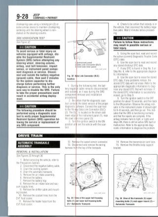 9-28 JEEP
COMPASS • PATRIOT
clockspring case using a locking pin (2) or
some similar device to maintain clockspring
centering until the steering wheel is rein-
stalled on the steering column.
SRS VERIFICATION TEST
See Figure 32.
** CAUTION
To avoid serious or fatal injury on
vehicles equipped with airbags, dis-
able the Supplemental Restraint
System (SRS) before attempting any
steering wheel, steering column,
airbag, seat belt tensioner, impact
sensor, or instrument panel compo-
nent diagnosis or service. Discon-
nect and isolate the battery negative
(ground) cable, then wait 2 minutes
for the system capacitor to dis-
charge before performing further
diagnosis or service. This is the only
sure way to disable the SRS. Failure
to take the proper precautions could
result in accidental airbag deploy-
ment.
*# CAUTION
The following procedure should be
performed using a diagnostic scan
tool to verify proper Supplemental
Restraint System (SRS) operation fol-
lowing the service or replacement of
any SRS component.
DRIVE TRAIN
AUTOMATIC TRANSAXLE
ASSEMBLY
REMOVAL & INSTALLATION
See Figures 33 through 36.
1. Before servicing the vehicle, refer to
the Precautions Section.
2. Disconnect the negative battery cable.
3. Drain the cooling system.
4. Drain the automatic transaxle.
5. Remove the air intake assembly.
6. Remove the battery.
7. Remove the battery tray.
8. Remove the air intake tube and vac-
uum supply lines.
9. Remove the shifter cable and mount-
ing bracket.
10. Remove the coolant lines from the
CVT fluid cooler.
11. Remove the heater hose from the
CVT fluid cooler.
Fig. 32 D
location
nstrument panel
Data Link Connector (DLC)
Cowl side inner panel
ta Link Connector (DLC)
1. During the following test, the bat-
tery negati cable remains disconnected
and isolated, as it was during the SRS
component removal and installation
procedure
2. Be ciirtain that the diagnostic scan
tool contairs the latest version of the proper
diagnostic: oftware. Connect the scan tool
to the 16-wiy Data Link Connector (DLC)
(2). The DL ] is located on the driver side
lower edge )f the instrument panel (1), near
the cowl site inner panel (3).
3. Turn the ignition switch to the ON
position an exit the vehicle with the scan
tool.
12. Ren
13. Dis
harness fron
ove the speed sensor connector,
onnect and remove the wiring
the top of the transaxle.
Fig. 33 V
bolts (1)
(2)—Automatic Transaxle
ew of the upper bell housing
nd lower bell housing bolts
4. Check to be certain that nobody is in
the vehicle, then reconnect the battery nega-
tive cable. Wait 2 minutes before proceed-
ing.
** CAUTION
Failure to follow these instructions
may result in possible serious or
fatal injury.
5. Using the scan tool, read and record
the active (current) Diagnostic Trouble Code
(DTC) data.
6. Use the scan tool to read and record
any stored (history) DTC data.
7. If any DTC is found in Step No. 5 or
Step No. 6, refer to the appropriate diagnos-
tic information.
8. Use the scan tool to erase the stored
DTC data. If any problems remain, the
stored DTC data will not erase. Refer to the
appropriate diagnostic information to diag-
nose any stored DTC that will not erase. If
the stored DTC information is successfully
erased, go to Step 9.
9. Turn the ignition switch to the OFF
position for about 15 seconds, and then back
to the ON position. Observe the airbag indi-
cator in the instrument cluster. It should light
for 6-8 seconds, and then go out. This indi-
cates that the SRS is functioning normally
and that the repairs are complete. If the
airbag indicator fails to light, or lights and
stays ON, there is still an active SRS fault or
malfunction. Refer to the appropriate diag-
nostic information to diagnose the problem.
14. Remove the transmission vent tube.
15. Remove the throttle body support
bracket.
Fig. 34 View of the transaxle (3) upper
mounting bolts (1) and upper mount (2)—
Automatic Transaxle
 