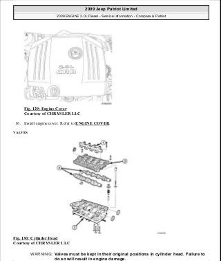 Fig. 129: Engine Cover
Courtesy of CHRYSLER LLC
16. Install engine cover. Refer to ENGINE COVER.
VALVES
Fig. 130: Cylinder Head
Courtesy of CHRYSLER LLC
WARNING: Valves must be kept in their original positions in cylinder head. Failure to
do so will result in engine damage.
2009 Jeep Patriot Limited
2009 ENGINE 2.0L Diesel - Service Information - Compass & Patriot
a
Saturday, September 08, 2012 12:56:41 PM Page 82 © 2006 Mitchell Repair Information Company, LLC.
 