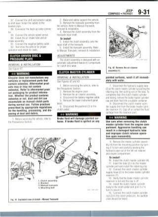 JEEP
COMPASS • PATRIOT 9-31
57. Connect the shift and selector cables
to shift lever. Install the cables to the
bracket clips.
58. Connector the back-up lamp connec-
tor.
59. Connect the vehicle speed sensor.
60. Install the air intake tube and air
intake assembly.
61. Connect the negative battery cable.
62. Test drive the vehicle for proper
operation and check for leaks.
CLUTCH DRIVEN DISC &
PRESSURE PLATE
REMOVAL & INSTALLATION
See Figure 41.
** WARNING
Chrysler does not manufacture any
vehicles or replacement parts that
contain asbestos. Aftermarket prod-
ucts may or may not contain
asbestos. Refer to aftermarket prod-
uct packaging for product informa-
tion. Whether the product contains
asbestos or not, dust and dirt can
accumulate on manual clutch parts
during normal use. Follow practices
prescribed by appropriate regulations
for the handling, processing, and dis-
posing of dust and debris.
1. Before servicing the vehicle, refer to
the Precautions Section.
2. Raise and safely support the vehicle.
3. Remove the transaxle assembly from
the vehicle. Refer to Manual Transaxle,
removal & installation.
4. Remove the clutch assembly from the
transaxle input shaft.
To install:
5. Install the clutch assembly onto the
input shaft of thetransaxle.
6. Install the transaxle assembly. Refer
to Manual Transaxle, removal & installation.
ADJUSTMENTS
The clutch assembly is designed with an
automatic adjustment featureto compensate
for clutch disc wear.
CLUTCH MASTER CYLINDER
REMOVAL & INSTALLATION
See Figures 42 and 43.
1. Beforeservicing the vehicle, refer to
the Precautions Section.
2. Remove the enginecover.
3. Remove the air cleaner assembly.
4. Disconnect the battery negativecable.
5. Remove the lower instrument panel
bezel.
6. Disconnect the pushrod (3) at the
clutch pedal.
## WARNING
Brake fluid will damage painted sur-
faces. If brake fluid is spilled on any
1. Clutch assembly
2. Bracket
3. Manual transaxle
4. Mounting bolt
Fig. 41 Exploded view of clutch—Manual Transaxle
U-©
Fig. 42 Remove the air cleaner
assembly (1)
painted surfaces, wash it off immedi-
ately with water.
7. Disconnect the hydraulic supply tube
(2) at the clutch master cylinder by pulling the
retaining clip, then pulling out on the tube. To
completely drain the clutch master cylinder
and tubing, remove the brake master cylinder
cap and drain fluid into a suitable container.
8. Disconnect the clutch master cylin-
der supply line from the brake master cylin-
der reservoir (1). Cap off or collect the fluid
spillage from the reservoir port.
## WARNING
Use care when removing the clutch
master cylinder from the enginecom-
partment. Aggressive handling can
result in a damaged hydraulic tube
and improper clutch release opera-
tion upon reassembly.
9. Removethe master cylinder assem-
bly (4) from the mounting position by turn-
ing it 1/4 turn and carefully working the
hydraulic pipe out of the left rail retainer
and engine compartment.
To install:
10. Install the clutch master cylinder(4).
11. Insert the tube (2) into the master
cylinder port and install the retaining clip.
12. Connect the clutch master cylinder
supply hose (2) to the brake master cylinder
reservoir(1).
13. Verify that the brake master cylinder
reservoir is full and the cap is off.
14. Install the clutch master cylinder
body to the clutch pedal and give it a1/4
turn to secure it.
15. Connect the clutch master cylinder
rod (3) to the clutch pedal pin. An audible
click should be heard.
 