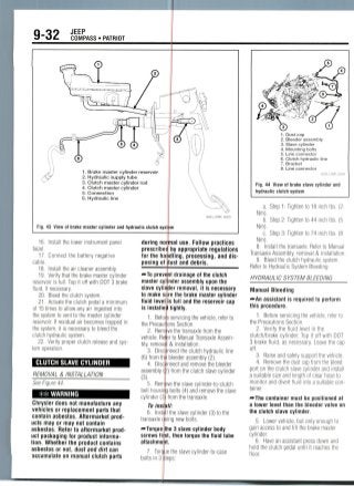9-32 JEEP
COMPASS • PATRIOT
1. Brake master cylinder reservoir
2. Hydraulic supply tube
3. Clutch master cylinder rod
4. Clutch master cylinder
5. Connection
6. Hydraulic line
Fig. 43 View of brake master cylinder and hydraulic clutch system
36543_COMP_G0029
16. Install the lower instrument panel
bezel.
17. Connect the battery negative
cable.
18. Install the air cleaner assembly.
19. Verify that the brake master cylinder
reservoir is full. Top it off with DOT 3 brake
fluid, ifnecessary.
20. Bleed the clutch system.
21. Actuate the clutch pedal a minimum
of 15 times to allow any air ingested into
the system to vent to the master cylinder
reservoir. If residual air becomes trapped in
the system, it is necessary to bleed the
clutch hydraulic system.
22. Verify proper clutch releaseand sys-
temoperation.
CLUTCH SLAVE CYLINDER
REMOVAL & INSTALLATION
See Figure 44.
** WARNING
Chrysler does not manufacture any
vehicles or replacement parts that
contain asbestos. Aftermarket prod-
ucts may or may not contain
asbestos. Refer to aftermarket prod
uct packaging for product informa-
tion. Whether the product contains
asbestos or not, dust and dirt can
accumulate on manual clutch parts
during no mal
prescribec
for the handling
posing of
use. Follow practices
by appropriate regulations
processing, and dis-
lust and debris.
—•To prevent drainage of the clutch
master cylinder assembly upon the
slave cylinder removal, it is necessary
to make sure the brake master cylinder
fluid level is full and the reservoir cap
is installed tightly.
1. Before servicing the vehicle, refer to
the Precautions Section.
2. Remove the transaxle from the
vehicle. Refer to Manual Transaxle Assem-
bly, removal & installation.
3. Disconnect the clutch hydraulic line
(6) from the bleeder assembly (2).
4. Disconnect and remove the bleeder
assembly (;>) from the clutch slave cylinder
(3).
5. Remove the slave cylinder-to-clutch
bell housing bolts (4) and remove the slave
cylinder (3 from the transaxle.
To instill:
6. Instil the slave cylinder (3) to the
transaxle using new bolts.
—Torque the 3 slave cylinder body
screws fi st, then torque the fluid tube
attachmer
e the slave cylinder-to-case
teps:
1. Dust cap
2. Bleeder assembly
3. Slave cylinder
4. Mounting bolts
5. Line connector
6. Clutch hydraulic line
7. Bracket
8. Line connector
36543_COMP_G0030
Fig. 44 View of brake slave cylinder and
hydraulic clutch system
a. Step 1: Tighten to 18 inch Ibs. (2
Nm).
b. Step 2: Tighten to 44 inch Ibs. (5
Nm).
c. Step 3: Tighten to 74 inch Ibs. (8
Nm).
8. Install the transaxle. Refer to Manual
Transaxle Assembly, removal & installation.
9. Bleed the clutch hydraulic system.
Refer to Hydraulic System Bleeding.
HYDRAULIC SYSTEM BLEEDING
Manual Bleeding
-»An assistant is required to perform
this procedure.
1. Beforeservicing the vehicle, refer to
the Precautions Section.
2. Verify the fluid level in the
clutch/brake cylinder. Top it off with DOT
3 brake fluid, as necessary. Leave the cap
off.
3. Raise and safely support the vehicle.
4. Remove the dust cap from the bleed
port on the clutch slave cylinder and install
a suitable size and length of clear hose to
monitor and divert fluid into a suitable con-
tainer.
-••The container must be positioned at
a lower level than the bleeder valve on
the clutch slave cylinder.
5. Lower vehicle, but only enough to
gain access to and fill the brake master
cylinder.
6. Have an assistant press down and
hold the clutch pedal until it reaches the
floor.
 