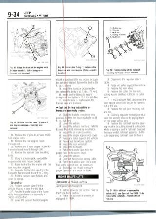 9-34 JEEP
COMPASS • PATRIOT
Fig. 47 Raise the front of the engine until
the rear mount (1, 2) has dropped—
Transfer case removal
36543_COMP_G0034
Fig. 48 Roll the transfer case (1) forward
and down to remove—Transfer case
removal
18. Remove the engine-to-exhaust mani-
fold bracket bolts.
19. Remove the rear engine mount
through-bolt.
20. Remove the 3 front engine mount-to-
frame bolts and mount through-bolt.
21. Removethe transfer case mounting
bolts.
22. Using a suitable jack, support the
engine on the front mount bracket.
23. Raise the front of the engine until the
rear mount as dropped.
24. Separate the transfer case from the
transaxle. Remove and discard the 0-ring.
25. Roll the transfer case forward and
down to remove.
To install:
26. Roll the transfer case into the
vehicle, moving it from front to back.
27. Rest the transfer case on the frame
while the engine/transaxle assembly is
placed into position.
28. Lower the jack on the front engine
Fig. 49 Ensure the 0-ring (1) between the
transaxle and transfer case (2) is correctly
installed
mount bracket until the rear mount through-
bolt can be installed. Tighten the bolt to 55
ft. Ibs. (75 Mm).
29. Install the transaxle crossmember
and tighter the bolts to 55 ft. Ibs.(75Nm).
30. Install the front transaxle mount
through-bofe and tighten to 55 ft. Ibs. (75 Nm).
31. Install a new 0-ring between the
transfer casle and transaxle.
•••Coat thr, 0-ring in Vaseline or
transaxle assembly grease.
32. Slide the transfer completely into
position. Tighten the mounting bolts to 43
ft. Ibs.(58 Im).
33. Lower the vehicle.
34. Install the exhaust manifold. Refer to
Exhaust Manifold, removal & installation.
35. Install the air intake assembly.
36. Instal the engine appearance cover.
37.
38.
Raise
Reco
39. Instal
40. Instal
41. Refill
proper fluid
and safely support the vehicle,
nectthe exhaust system,
the rear driveshaft.
the halfshafts.
he transfer case with the
the correct level.
42. Lower the vehicle.
43. Connect the negative battery cable.
44. Refill tie transaxle with the proper
fluid to the correct level, as necessary.
45. Test dnive the vehicle to ensure
proper operation and check for leaks.
FRONT HALFSHAFTS
REMOVAL &
See Figures 5. Before:
the Precaution
2. Place tl
equipped, in P
INSTALLATION
through 54.
jrvicing the vehicle, refer to
Section.
e automatic transaxle, if
RK.
1. Cotter pin
2. Washer
3. Hub nut
4. Spring washer
5. Nut lock
Fig. 50 Exploded view of the halfshaft
retaining hardware—Front halfshaft
3.
cable.
4.
5.
6.
Disconnect the negativebattery
Raise and safely support the vehicle.
Remove the front wheel.
Remove the cotter pin,nut lock,
spring washer and hub nut from the outer
axle.
7. If equipped with ABS, disconnect the
front speed sensor and secure the harness
out of the way.
8. Remove the ball joint retaining bolt
andnut.
9. Carefully separate the ball joint stud
from the steering knuckle by prying down
on the lower control arm.
10. Remove the halfshaft from the steer-
ing knuckle by pulling outward on knuckle
while pressing in on the halfshaft. Support
the outer end of halfshaft assembly. If diffi-
culty separating halfshaft from the hub is
Fig. 51 If it is difficult to remove the
halfshaft (2), use Special Tool 1026 (1) to
remove the halfshaft—Front halfshaft
removal
 