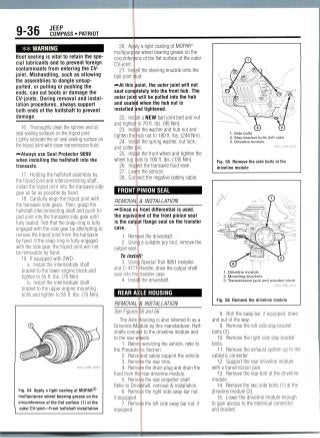 9-36 JEEP
COMPASS • PATRIOT
WARNING
Boot sealing is vital to retain the spe-
cial lubricants and to prevent foreign
contaminants from entering the CV-
joint. Mishandling, such as allowing
the assemblies to dangle unsup-
ported, or pulling or pushing the
ends, can cut boots or damage the
CV-joints. During removal and instal-
lation procedures,always support
both ends of the halfshaft to prevent
damage.
16. Thoroughly clean the splines and oil
seal sealing surfaceson the tripod joint.
Lightly lubricate the oil seal sealing surface on
the tripod joint with clean transmission fluid.
—Always use Seal Protector 9099
when installing the halfshaft into the
transaxle.
17. Holding the halfshaft assembly by
the tripod joint and interconnecting shaft,
install the tripod joint into the transaxle side
gear as far as possible by hand.
18. Carefullyalign the tripod joint with
the transaxleside gears. Then, grasp the
halfshaft interconnecting shaft and pushtri-
pod joint into the transaxle side gear until
fully seated. Test that the snap-ring is fully
engaged with the side gear by attempting to
remove the tripod joint from the transaxle
by hand. If the snap-ring is fully engaged
with the side gear, the tripod joint will not
be removable by hand.
19. If equipped with 2WD:
a. Install the intermediate shaft
bracket to the lower engine block and
tighten to 55 ft. IDS.(75 Nm).
b. Install the intermediate shaft
bracket to the upper engine mounting
bolts and tighten to 55 ft. Ibs. (75 Nm).
Fig. 54 Apply a light coating of MOPAR®
multipurpose wheel bearing grease on the
circumference of the flat surface (1) of the
ouer t»-)o>irt—Front halfshaft installation
20. Ap
multipurp
circumfer
CV-joint.
21. In
ball joint
^At this
seat com
outerjoi
and seat
installed
22.
and tighte
23.
tighten th
24. In
and cotte
25. In
wheel IUQ
26.
27.
28. Co
y a light coating ofMOPAR®
se wheel bearing grease on the
ce of the flat surface of the outer
ill the steering knuckle onto the
ud.
oint, the outer joint will not
letely into the front hub. The
will be pulled into the hub
d when the hub nut is
nd tightened.
II a NEW ball joint bolt and nut
to 70 ft. Ibs. (95 Nm).
II the washer and hub nut and
hub nut to 180 ft. Ibs. (244 Nm).
ill the spring washer, nut lock,
in.
II the front wheel and tighten the
utstolOOft. Ibs. (135Nm).
€t the transaxle fluid level,
r the vehicle,
lect the negative battery cable.
FRONT PINION SEAL
REMOVAL
nt
the equiva
is the
case.
outp.it
1. Rem
2. Usinfa
output seal
To insta
3. Usin
andC-4171
seal into the
4. Insta I
& INSTALLATION
front differential is used,
ent of the front pinion seal
flange seal on the transfer
ve the driveshaft.
a suitable pry tool, remove the
Special Tool 9851 Installer
Handle, drive the output shaft
transfer case.
the driveshaft.
REAR AXLE HOUSING
REMOVAL K INSTALLATION
See Figures §5 and 56.
The Axle Housing is also referredto as a
Driveline Mopule by this manufacturer. Half-
shafts connect to the driveline module and
to the rear wf eels.
1. Before servicing the vehicle, refer to
the Precautions Section.
2. Raise and safely support the vehicle.
3. Remove the reartires.
4. Removethe drain plug and drain the
fluid from the rear driveline module.
5. Remo the rear propeller shaft.
Refer to Driveshaft, removal & installation.
6. Remote the right side sway bar nut,
if equipped.
7. Remoyje the left side sway bar nut, if
equipped.
1. Side bolts
2. Stay bracket bolts (left side)
3. Driveline module
36543_COMP_G0230
Fig. 55 Remove the side bolts at the
driveline module
1. Driveline module
2. Mounting brackets
3. Transmission jack and wooden block
36543_COMP_G0231
Fig. 56 Remove the driveline module
8. Roll the sway bar, if equipped, down
and out of the way.
9. Remove the left side stay bracket
bolts(2).
10. Remove the right side stay bracket
bolts.
11. Remove the exhaust system up to the
catalytic converter.
12. Support the rear driveline module
with a transmission jack.
13. Remove the rear bolt at the driveline
module.
14. Remove the two side bolts (1) at the
driveline module (3).
15. Lower the driveline module enough
to gain access to the electrical connector
and bracket.
 
