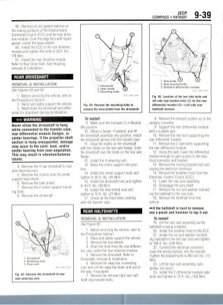 JEEP
COMPASS • PATRIOT 9-39
49. Remove all old gasket material on
the mating surfaces ot the Electronically
Controlled Clutch (ECC) and the rear drive-
line module. Coat the edge face with liquid
gasket. Install the wave washer.
50. Install the ECC to the rear driveline
module and tighten the bolts to 58 ft. Ibs.
(78 Nm).
51. Install the rear driveline module.
Refer to Rear Drive Axle, Axle Housing,
removal & installation.
REAR DRIVESHAFT
REMOVAL & INSTALLATION
See Figures 63 and 64.
1. Before servicing the vehicle, refer to
the Precautions Section.
2. Raise and safely support the vehicle.
3. Matchmark the driveshaft and differ-
ential for alignment during reinstallation.
## WARNING
Never allow the driveshaft to hang
while connected to the transfer case,
rear differential module flanges, or
center bearings. If the propeller shaft
section is hung unsupported, damage
may occur to the joint, boot, and/or
center bearing from over-angulation.
This may result in vibration/balance
issues.
4. Remove the 4 rear driveshaft-to-rear
axle retaining nuts.
5. Remove the 3 bolts from thecenter
support heat shield.
6. Remove the heat shield.
7. Remove the 2 center support mount-
ing bolts.
8. Remove thedriveshaft.
1. Driveshaft
2. Retaining nuts
3. Rear axle
IMP G0041
Fig. 63 Remove thedriveshaft-to-rear
axle retaining nuts
1. Driveshaft
2. Heat shield
3. Mounting bolts
Fig. 64 Remove the mounting bolts to
remove the heat shield from the driveshaft
To install:
9. Make sure the transaxle is in Neutral
(N) position.
10. Obtain a helper, if needed, and lift
the driveshaft assembly into position. Install
the driveshaft splines into the transfer case.
11. Align the marks on the driveshaft
with the marks on the rear axle flange. Slide
the driveshaft over the studs on the rear axle
flange.
12. Install the 4 retaining nuts.
13. Raise the center support into posi-
tion.
14. Install the center support bolts and
tighten to 30 ft. Ibs. (41 Nm).
15. Install the driveshaft nuts and tighten
to 43 ft. Ibs. (58 Nm).
16. Install the heat shield nuts and
tighten to 15 ft. Ibs. (21Nm).
17. Check all the fluid levels starting
with the transfer case.
REAR HALFSHAFTS
REMOVAL & INSTALLATION
See Figure 65.
1. Before servicing the vehicle, refer to
the Precautions Section.
2. Raise and safely support the vehicle.
3. Remove the rear wheels.
4. Drain the fluid from the reardifferen-
tial, also called the rear driveline module.
5. Remove the driveshaft. Refer to
Driveshaft, removal & installation.
6. Remove the sway bar connecting
nuts and roll the sway bar down and out of
the way, if equipped.
7. Remove the left and right rear half-
shaft stay bracket bolts.
1. Side bolts
2. Stay bracket bolts
3. Driveline differential module
36543_COMP_G0043
Fig. 65 Location of the two side bolts and
left side stay bracket bolts (2) for the rear
differential module (2)—Left side rear
halfshaft removal
8. Remove the exhaust system up to the
catalytic converter.
9. Support the rear differentialmodule
with a suitable jack.
10. Remove the rear bolt supporting the
rear differential module.
11. Remove the 2 side bolts supporting
the rear differential module.
12. Using the jack, lower the differential
module enough to gain access to the elec-
trical connector and bracket.
13. Removethe routing bracket bolt and
unplug the electrical connector.
14. Remove the breather hose from the
Electronic Control Clutch (ECC).
15. Lower the rear axle assembly.
16. Disengage the axle shaft.
17. Removethe nut and washer connect-
ing the halfshaft to the rear hub.
18. Remove the halfshaft from the
vehicle.
f^-lf the halfshaft is hard to remove,
use a punch and hammer to tap it out.
To install:
19. Lift the rear axle assembly as the
halfshaft is being installed.
20. Install the breather hose to the ECC.
21. Install the nut and washer connect-
ing halfshaft to the left rear hub and tighten
to 180 ft. Ibs. (244Nm).
22. Connect the electrical connector,
route the wiring harness into the bracket.
Tighten the bracket bolts to 89 inch Ibs.(10
Nm).
23. Lift the rear axle assembly com-
pletely into place.
24. Install the 2 differential module side
bolts and tighten to 75 ft. Ibs.(102Nm).
 