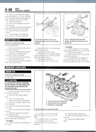 9-40 JEEP
COMPASS • PATRIOT
25. Install the rear differential module
rear bolt and tighten to 75 ft. Ibs. (102 Nm).
26. Installthe halfshaft stay bracket and
tighten the bolts to 45 ft. Ibs. (61 Nm).
27. Install the driveshaft.
28. Refill the rear differential module to
the correct level.
29. If equipped, roll the sway bar into place
and tighten the nuts to 45 ft. Ibs. (61 Nm).
30. Install any exhaust components
removed.
31. Install the wheel and tighten the
wheel lug nuts to 100 ft. Ibs. (135 Nm).
REAR PINION SEAL
REMOVAL & INSTALLATION
See Figures 66 and 67.
1. Before servicing the vehicle, refer to
the Precautions Section.
2. Raise and safely support the vehicle.
3. Remove the driveshaft. Refer to
Driveshaft, removal & installation.
4. Disconnect the electrical connector
from the rear differential module.
5. Disconnect the Electronic Controlled
Clutch (ECC) breather tube.
ENGINE COOLING
ENGINE FAN
REMOVAL & INSTALLATION
See Figure 68.
#* CAUTION
Do not open the radiator draincock
with the system hot and under pres-
sure becauseserious burns from
coolant can occur.
1. Before servicing the vehicle, refer to
the Precautions Section.
2. Disconnect the negative battery
cable.
3. Drain the cooling system.
4. Removethe radiator crossmember.
5. Disconnect the upper radiator hose
from the radiator.
6. Removethe wiring harness bracket
from the fan.
7. Disconnect the radiator fan electrical
connector.
Fig. 66 Use a
remove the fl
shaft (3)
6. Remov
module mount
7. Separa
8. Remov
on the mating
differential ma
9. Removi
10. Remov;
suitable pry tool (1) to
nge seal (2) from the input
Fig. 67 Install the pinion seal using
Special Tool 9931 (2) and hammer (1) to
the ECC (3)
the ECC-to-reardifferential
ig bolts.
and lower the ECC.
all of the old gasket material
urfaces of the ECC and rear
ng surfaces,
the wave washer.
the pinion or flange seal.
To install:
11. Coat the edge face of the seal with
liquid gasket and place over the input shaft.
12. Install the wave washer.
13. Install the pinion seal using Special
Tool 9931Installer tool.
14. The remainder of the installation is
the reverse order of removal. Tighten the
ECC-to-rear differential to 58 ft. Ibs. (78Nm).
Fig. 68 Rad
1. Fan electrical connector
2. Wiring harness bracket
3. Radiator assembly
ator fan componentlocation
36543_COMP_G0046
. uetacn me radiator ran assemoiy
from the retaining clips.
9. Remove the radiator fan by lifting up
and out of the engine compartment.
To install:
"W>. ViSae radiator fan assembly into
the J-clips.
11. Install
Tighten the s
Nm).
12. Install
13. Install
bracket and c
connector.
the radiator fan fasteners.
;rews to 55 inch Ibs. (6
le radiator crossmember.
ie wiring harness
jnnector the fan electrical
14. Install the upper radiator hose.
15. Refill the cooling system to thecor-
rect level.
16. Connect the negative battery
cable.
 
