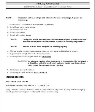 1. Install valves in their original position in the cylinder head.
2. Install lower valve spring retainer.
3. Install valve stem seal.
4. Install valve spring.
5. Install valve spring retainer.
6. Using a suitable valve spring compressor, compress valve spring and install valve keepers.
7. Repeat steps 3 through 7 for each valve as necessary.
8. Install cylinder head on engine block. See Installation.
9. Start engine and check for leaks.
10. Install engine cover. Refer to ENGINE COVER.
ENGINE BLOCK
STANDARD PROCEDURE
REPLACING ENGINE CORE AND OIL GALLERY PLUGS
Using a blunt tool such as a drift and a hammer, strike the bottom edge of the cup plug. With the cup plug
rotated, grasp firmly with pliers or other suitable tool and remove plug .
NOTE: Inspect all valves, springs and retainers for wear or damage. Replace as
necessary.
NOTE: Using tool, screw retaining fork into threaded edge of cylinder head and
position thrust piece vertically at the top of each valve spring retainer.
NOTE: Ensure that the valve keepers are seated properly.
WARNING: Us extreme caution when the engine is in operation. Do not stand in
a direct line with the fan. Do not put your hands near the pulleys,
belts or fan. Do not wear loose clothing.
2009 Jeep Patriot Limited
2009 ENGINE 2.0L Diesel - Service Information - Compass & Patriot
a
Saturday, September 08, 2012 12:56:41 PM Page 83 © 2006 Mitchell Repair Information Company, LLC.
 