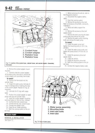 9-42 JEEP
COMPASS • PATRIOT
1. Coolant hose
2. Coolant adapter
3. Radiator hose
4. Radiator hose
36543_COMP_G0049
Fig. 71 Location of the coolant hose, radiator hoses, and coolant aqapter—Secondary
thermostat
1. Before servicing the vehicle, refer to
the Precautions Section.
2. Disconnect the negative battery
cable.
3. Drain the cooling system.
4. Remove the accessory drivebelt.
Refer to Accessory Drive Belts, removal &
installation.
5. Raise and safely support the
vehicle.
6. Remove the accessory drive belt
splash shield.
7. Remove the bolts securing the water
pump pulley and remove the pulley.
8. Remove the water pump mounting
bolts and remove the water pump.
To install:
9. Install the water pump and
tighten the mounting bolts to 18 ft. Ibs.
(24 Nm).
10. Install the water pump pulley and
tighten the pulley bolts to 79 inch Ibs. (9
Nm).
11. Install the accessory drive belt
splash shield.
12. Lower the vehicle.
13. Install the accessory drive belt.
14. Refill the cooling system to the cor-
rect level.
15. Connect the negative batterycable.
6. Remove the coolant adapter mount-
ing bolts.
7. Carefully slide the coolant adapter
off the water pump inlet tube to remove the
coolant adapter and secondary thermostat.
To install:
8. Position the thermostat into the
cylinder head.
9. Inspect the water pump inlet tube 0-
rings for damage before installing the tube
in the coolant adapter. Replace 0-ring, as
necessary.
10. Lubricate the 0-rings with soapy
water.
11. Position the coolant adapter on water
pump inlet tube and cylinder head.
12. Install the coolant adapter mounting
bolts and tighten to 159 inch Ibs. (18 Nm).
13. Connect the front coolant hose.
14. Connect the two rear coolant hoses.
15. Connect the radiator hose.
16. Install the air intake assembly.
17. Refill the cooling system to the cor-
rect level.
WATER PUMP
REMOVAL & INSTALLATION
See Figure 72.
1. Water pump assembly
2. Mounting bolts
3. Inlet tube bolts
4. Inlet tube
Fig. 72 View of water pump
 