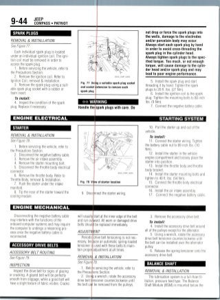 9-44 JEEP
COMPASS • PATRIOT
SPARK PLUGS •
REMOVAL & INSTALLATION
See Figure 77.
Each individual spark plug is located
under an individual ignition coil. The igni-
tion coil must be removed in order to
access the spark plug.
1. Before servicing the vehicle, refer to
the Precautions Section.
2. Remove the ignition coil. Refer to
Ignition Coil, removal & installation.
3. Remove the spark plug using a suit-
able spark plug socket with a rubber or
foam insert.
Fig. 77 Usi
and socket
spark plug
fc-
36543_COMP_G0054
g a suitable spark plug socket
xtension to remove each
not drop or force the spark plugs into
the wells, damage to the electrodes
and/or porcelain body may occur.
Always start each spark plug by hand
in order to avoid cross-threading the
spark plug in the cylinder head.
Always tighten spark plugs to the spec-
ified torque. Too much, or not enough
torque, will cause damage to the cylin-
der head and/or spark plug and may
lead to poor engine performance.
5. Install the spark plug and start
threading it by hand. Tighten the spark
plugs to 20 ft. lbs. (27 Nm).
6. Install the ignition coil to the spark
To install:
4. Inspect the condition of the spark
plug. Replace if necessary.
ENGINE ELECTRICAL
STARTER
REMOVAL & INSTALLATION
See Figure 78.
1. Before servicing the vehicle, refer to
the Precautions Section.
2. Disconnect the negative battery cable.
3. Remove the air intake assembly.
4. Remove the starter mounting bolt.
5. Disconnect the throttle body electrical
connector.
6. Remove the throttle body. Refer to
Throttle Body, removal & Installation.
7. Push the starter under the intake
manifold.
8. Tip the nose of the starter toward the
cooling module.
ENGINE MECHANICAL
Handle the spark plugs with care. Do
plug. Tighten the mounting bolts to 80 inch
lbs. (9 Nm).
7. Connect the negative battery cable.
STARTING SYSTEM
10. Pull the starter up and out of the
vehicle.
To install:
11. Connect the starter wiring. Tighten
the battery cable nut to 89 inch lbs. (10
Nm).
12. Install the starter in the vehicle
engine compartment and loosely place the
starter into position.
13. Install the throttle body and throttle
body bracket.
14. Install the starter mounting bolts and
tighten to 40 ft. lbs. (54 Nm).
15. Connect the throttle body electrical
connector.
16. Install the air intake assembly.
17. Connect the negative battery cable.
Disconnecting the negative battery cable
may interfere with the functions of the
onboard computer systems and may reguire
the computer to undergo a relearningpro-
cess once the negative battery cable is
reconnected.
ACCESSORY DRIVE BELTS
ACCESSORY BELT ROUTING
See Figure 79.
INSPECTION
Inspect the drive belt for signs of glazing
or cracking. A glazed belt will be perfectly
smooth from slippage, while a good belt will
have a slight texture of fabric visible. Cracks
will usuall
and run ou
belts shou
ADJUSTS
Period!
essary, bee
tensioner i
tain prope
REMOVA
See Figure
1. Befo
the Precai
2. Usin
drive belt
the belt cai
start at the inner edge of the belt
ward. All worn or damaged drive
I be replaced immediately.
ENT
drive belt tensioning is not nec-
ause an automatic spring-loaded
used with these belts to main-
adjustment at all times.
. & INSTALLATION
79.
•e servicing the vehicle, refer to
ions Section,
a wrench, rotate the accessory
nsioner counterclockwise until
be removed from the pulleys.
3. Remove the accessory drive belt.
To install:
4. Install the accessory drive belt around
all of the pulleys except for the alternator.
5. Using a wrench, rotate theaccessory
drive belt tensioner counterclockwise until
the belt can be installed over the alternator
pulley.
6. Release the spring tensioner onto the
accessory drive belt.
BALANCE SHAFT
REMOVAL & INSTALLATION
The lubrication system is a full-flow fil-
tration, pressure feed type. The Balance
Shaft Module (BSM) is mounted below the
 