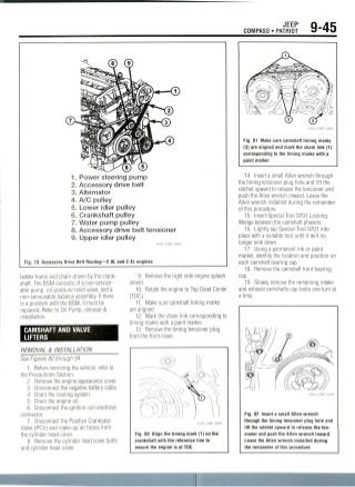 JEEP
COMPASS • PATRIOT 9-45
1. Power steering pump
2. Accessory drive belt
3. Alternator
4. A/C pulley
5. Lower idler pulley
6. Crankshaft pulley
7. Water pump pulley
8. Accessory drive belt tensioner
9. Upper idler pulley
Fig. 79 Accessory Drive Belt Routing—2.0L and 2.4L engines
ladder frame and chain driven by the crank-
shaft. The BSM consists of a non-service-
able pump, oil pressure relief valve, and a
non-serviceable balance assembly. Ifthere
is a problem with the BSM, it must be
replaced. Refer to Oil Pump, removal &
installation.
CAMSHAFT AND VALVE
LIFTERS
9. Remove the right side engine splash
shield.
10. Rotate the engine to Top Dead Center
(TDC).
11. Make sure camshaft timing marks
are aligned.
12. Mark the chain link corresponding to
timing marks with a paint marker.
13. Remove the timing tensioner plug
from the front cover.
REMOVAL & INSTALLATION
See Figures 80 through 94.
1. Before sewicing the vehicle, refer to
the Precautions Section.
2. Remove the engine appearancecover.
3. Disconnect the negative battery cable.
4. Drain the cooling system.
5. Drain the engine oil.
6. Disconnect the ignition coil electrical
connector.
7. Disconnect the Positive Crankcase
Valve (PCV) and make-up air hoses from
the cylinder head cover.
8. Remove the cylinder head cover bolts
and cylinder head cover.
Fig. 80 Align the timing mark (1) on the
crankshaft with the reference line to
ensure the engine is at TDC
Fig. 81 Make sure camshaft timing marks
(3) are aligned and mark the chain link (1)
corresponding to the timing marks with a
paint marker
14. Insert a small Allen wrench through
the timing tensioner plug hole and lift the
ratchet upward to release the tensioner and
push the Allen wrench inward. Leave the
Allen wrench installed during the remainder
of this procedure.
15. Insert Special Tool 9701Locking
Wedge between the camshaft phasers.
16. Lightly tap Special Tool 9701into
place with a suitable tool until it will no
longer sink down.
17. Using a permanent ink or paint
marker, identify the location and position on
each camshaft bearing cap.
18. Remove the camshaft front bearing
cap.
19. Slowly remove the remaining intake
and exhaust camshafts cap bolts one turn at
a time.
36543_COMP_G0058
Fig. 82 Insert a small Allenwrench
through the timing tensioner plug hole and
lift the ratchet upward to release the ten-
sioner and push the Allen wrench inward.
Leave the Allen wrench installed during
the remainder of thisprocedure
 