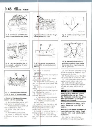 9-46 JEEP
COMPASS • PATRIOT
Fig. 83 Insert Special Tool 9701 Locking
Wedge (1) between the camshaft phasers
Fig. 84 Lightly tap Special Tool 9701 (2)
into place with a suitable tool (1) until it
will no longer sink down
22043_COMP_G0058
Fig. 85 Remove the intake camshaft by
lifting the rear of the camshaft upward
-••Keep all of the valvetrain compo-
nents in order for reassembly.
20. Remove the intake camshaft by lift-
ing the rear of the camshaft upward.
21. Rotate the camshaft while lifting it
out of the front bearing cradle.
22. Lift the timing chain off of the
sprocket.
23. Remove the exhaust camshaft.
24. Secure the timing chain with wire
so it does not fall into the timing chain
22043_COMP_G0059
Fig. 86 Rotate the camshaft while lifting it
out of the front bearing cradle
Fig. 87 The camshaft bearing cap (1) is
numbered (2) to correspond to the select
fit bearing
25. Remove the valve lifters.
To instaJI:
26. Apply a light coat of clean engine oil
to the valve lifters.
27. Insta I the lifters into their original
positions intthe cylinder head.
28. The damshaft cap is numbered 1, 2,
or 3. This corresponds to the select fit bear-
ing to use.
29. Instal the corresponding select fit
bearing.
30. Apply! a light coat of clean engine oil
to all of the damshaft journals.
31. Instal the camshaft phasers on the
camshafts, if removed.
a. Inst; II the camshaft phaser making
sure that t le dowel is in the correct hole.
b. Instill the camshaft phaser bolt
and hand lighten.
32. Install the timing chain onto exhaust
camshaft sprocket, making sure that the
timing marks on the sprocket and the
painted chain link are aligned.
33. Position the exhaust camshaft on the
bearing journals in the cylinder head.
34. Align trie exhaust camshaft timing
mark so it is parallel to the cylinder head, as
shown.
Fig. 88 Install the corresponding select fit
bearing (1)
Fig. 89 When installing the exhaust (1)
and intake (2) camshafts, make sure the
timing marks (3) are aligned and parallel
with the cylinder head
35. Install the intake camshaft by raising
the rear of the camshaft upward and rolling
the sprocket into the chain.
36. Align the timing marks on the intake
cam sprocket with the painted chain link.
37. Position the intake camshaft into the
bearing journals in the cylinder head.
38. Verify that the timing marks are
aligned on both camshafts and that thetim-
ing marks are parallel with the cylinder
head.
## WARNING
Install the front intake and exhaust
camshaft bearing cap last. Ensure
that the dowels are seated and follow
the torque sequence or damage to
the engine could result.
-Hf the front camshaft bearing cap is
broken, the cylinder head MUST be
replaced.
-••Verify that the exhaust bearing shells
are correctly installed, and the dowels
are seated in the head, prior to tighten-
ing the bolts.
39 Install the intake and exhaust
camshaft bearing caps and slowly tighten
 