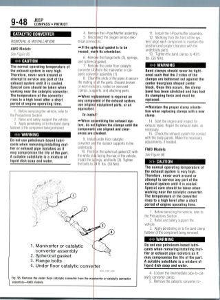 9-48 JEEP
COMPASS • PATRIOT
CATALYTIC CONVERTER
REMOVAL & INSTALLATION
AWD Models
See Figure 95.
** CAUTION
The normal operating temperature of
the exhaust system is very high.
Therefore, never work around or
attempt to service any part of the
exhaust system until it is cooled.
Special care should be taken when
working near the catalytic converter.
The temperature of the converter
rises to a high level after a short
period of engine operating time.
1. Before servicing the vehicle, refer to
the Precautions Section.
2. Raise and safely support thevehicle.
3. Apply penetrating oil to the bandclamp
fastener of the componentbeing removed.
## WARNING
Do not use petroleum-based lubri-
cants when removing/installing muf-
fler or exhaust pipe isolators as it
may compromise the life of the part.
A suitable substitute is a mixture of
liquid dish soap and water.
4. Rem
5. Disc
trical conne
^If the sp
reused, ma
6. Rem
and spheric
7. Rem
converter (4
alytic conve
8. Clea
the mating <
or worn isoi
clamps, sup
re
any compo
use origin:
equivalent
To insta
f*-When as
tern, do no
component
ances are
9. Insta
converter an
underbody .
10. Posi
the white sic
install the s
e the l-Pipe/Mufflerassembly.
nect the oxygen sensor elec-
ts.
rical gasket is to be
itsorientation.
e the flange bolts (3),springs,
gasket.
e the under floor catalytic
rom the maniverter or cat-
ir assembly (1).
:he ends of the pipes to assure
all the parts. Discard broken
ors, rusted or overused
orts, and attaching parts.
acement is required on
ent of the exhaustsystem,
equipment parts, or an
embling the exhaustsys-
iighten the clamps until the
are aligned and clear-
ecked.
under floor catalytic
the isolator supportsto the
n the sphericalgasket (2) with
facing the rear of the vehicle,
ngs, and bolts (3). Tighten
11. Install the l-Pipe/muffler assembly.
12. Workingfrom the front of the sys-
tem, align each component to maintain the
position and proper clearance with the
underbody parts.
13. Tighten the band clampsto 40 ft.
Ibs. (55 Nm).
WARNING
Band clamps should never be tight-
ened such that the 2 sides of the
clamps are bottomed out against the
center hourglass shaped center
block. Once this occurs, the clamp
band has been stretched and has lost
its clamping force and must be
replaced.
•"•Maintain the proper clamp orienta-
tion when replacing clamps with a new
clamp.
14. Start the engine and inspectfor
exhaust leaks. Repair the exhaust leaks, as
necessary.
15. Check the exhaust systemfor contact
with the body panels. Make the necessary
adjustments, ifneeded.
FWD Models
See Figure 96.
CAUTION
'"w*
"""S
1 . Maniverter or catalytic ^
converter assembly
2. Spherical gasket
3. Flange bolts
4. Under floor catalytic convei
Fig. 95 Remove the under floor catalytic converter trom the mai
assembly—AWD models
i II. IUO. OO I M I I I J .
^D ff)
^^
er
36543_COMP_G0247
verier or catalytic converter
The normal operating temperature of
the exhaust system is very high.
Therefore, never work around or
attempt to service any part of the
exhaust system until it is cooled.
Special care should be taken when
working near the catalytic converter.
The temperature of the converter
rises to a high level after a short
period of engine operating time.
1 . Before servicing the vehicle, refer to
the Precautions Section.
2. Raise and safely support the
vehicle.
3. Apply penetrating oil to the band clamp
fastener of the component being removed.
• ## WARNING ^^H
Do not use petroleum-based lubri-
cants when removing/installing muf-
fler or exhaust pipe isolators as it
may compromise the life of the part.
A suitable substitute is a mixture o1
liquid dish soap and water.
4. Loosen the intermediatepipe-to-cat-
alytic converter clamp.
5. Remove the catalytic converter-to-
 