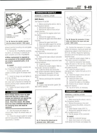 JEEP
COMPASS • PATRIOT 9-49
1. Gasket
2. Catalytic converter
3. Mounting nut
36543_COMP_G0248
Fig. 96 Remove the catalytic converter
from the exhaust manifold—FWD models
exhaust manifold mounting nuts and gasket.
Discard the gasket.
6. Remove the l-Pipe/Muffler assembly
insulators, as necessary, to slide thecat-
alytic converter out of the l-Pipe/Muffler.
-••When replacement is required on
any component of the exhaust system,
use original equipment parts, or an
equivalent.
To install:
1. Position the catalytic converter into
the l-Pipe/muffler assembly.
8. Using a new gasket, position the
catalytic converter against the exhaust mani-
fold.
9. Install the flange nuts and tighten to
21 ft. Ibs. (29Nm).
10. Working from the front of the sys-
tem, align each component to maintain the
position and the proper clearance with the
underbody parts.
11. Tighten the band clamps to 40 ft.
Ibs. (55Nm).
WARNING
Band clamps should never be tight-
ened such that the 2 sides of the
clamps are bottomed out against the
center hourglass shaped center
block. Once this occurs, the clamp
band has been stretched and has lost
its clamping force and must be
replaced.
12. Start the engine and inspect for
exhaust leaks. Repair the exhaust leaks, as
necessary.
13. Check the exhaust system for contact
with the body panels. Make the necessary
adjustments, if needed.
COMBINATIONMANIFOLD
REMOVAL & INSTALLATION
AWD Models
See Figures 97 and 98.
1. Before servicing the vehicle, refer to
the Precautions Section.
2. Remove the engine cover.
3. Remove the clean air hose and air
cleaner housing.
4. Disconnect the negative cable from
the battery.
5. Remove the oxygen sensor.
6. Remove the upper heat shield attach-
ing bolts.
7. Remove the upper heat shield.
8. Raise and safely support the vehicle.
9. Disconnect the oxygen sensor elec-
trical connector.
10. Remove the exhaust pipe-to-
maniverter bolts.
11. Remove the maniverter support
bracket.
12. Remove the lower exhaust maniverter
heat shield.
13. Remove the exhaust maniverter lower
retaining fasteners.
14. Lower the vehicle.
15. Remove the coolant adapter. Refer to
Thermostat, removal & installation.
16. Lower the vehicle and remove the
upper exhaust maniverter retaining fasteners.
17. Remove the maniverter (1) from
above and between the engine and cowl
panel.
18. Remove and discard the maniverter
gasket.
To install:
19. Install a new maniverter gasket. DO
NOT APPLY SEALER.
Fig. 97 Remove the exhaust pipe-to-
maniverter bolts—AWD models
Fig. 98 Remove the maniverter (1) from
above and between the engine and cowl
panel—AWD models
20. Position the maniverter (1) in place.
Tighten the fasteners, starting at center and
progressing outward in both directions, to
25 ft. Ibs. (34 Nm).Repeat the tightening
procedure until all the fasteners are at the
specified torque.
21. Install the coolant adapter. Refer to
Thermostat, removal & installation.
22. Install the maniverter heat shields.
Tighten the bolts to 105 inch Ibs.(12 Nm).
23. Install the maniverter support bracket
and tighten the bolts.
24. Install the exhaust pipe-to-
maniverter bolts. Tighten the bolts to 21 ft.
Ibs. (28Nm).
25. Install the oxygen sensor andcon-
nect the electrical connector.
26. Install the engine cover.
27. Install the air cleaner housing.
28. Connect the cables on the battery.
29. Position the air cleaner inlet and
tighten the retainers.
30. Top off all fluids, as necessary.
CRANKSHAFTDAMPER
REMOVAL & INSTALLATION
See Figure 99.
1. Before servicing the vehicle, refer to
the Precautions Section.
2. Remove the accessory drive belt.
Refer to Accessory Drive Belts, removal &
installation.
3. Install Damper holder 9707(1).
4. Remove the crankshaft damper bolt
with a suitable wrench(1).
5. Pull the damper off the crankshaft.
To install:
6. Install the crankshaft damper.
7. Apply clean engine oil to the crank-
shaft damper bolt threads and between the
 