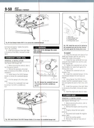 9-50 JEEP
Fig. 99 Use Damper holder 9707 (1) to service the cranksha
bolt head and washer. Tighten the bolt to
155ft. Ibs. (210Nm).
8. Install the accessory drive belt. Refer
to Accessory Drive Belts, removal & instal-
lation.
CRANKSHAFT FRONT SEAL
REMOVAL & INSTALLATION
See Figures 100 through102.
1. Before servicing the vehicle, refer to
the Precautions Section.
2. Removethe accessory drive belt.
Refer to Accessory Drive Belts, removal &
installation.
3. Install Special Tool 9707 Damper
Holder to remove the crankshaft damper
bolt.
4. Pull the damper off of the crank-
shaft.
5. Remove the crankshaft front seal
by prying it out with a suitable pry
tool.
** WARNING
Take care not to damage the cover
seal surface.
1. New seal
2. Seal Installer Tool
3. Crankshaft bolt
4. Timing chain cover
Fig. 102 Install the new seal by tightening
the crankshaft bolt until the Seal Installer
Tool seats against the timing chain cover
22043_COMP_G0070
Fig. 101 Remove the crankshaft front seal
(1) by pryirjg it out with a suitable pry
tool (2)
Fig. 1DD Install Special Tool 9707 Damper Holder (1) to remove the crankshaft damper bolt
To install:
6. Place the new seal onto SpecialTool
9506 Seal Installer with the seal spring
toward the inside of the engine.
7. Install the new crankshaft front seal
using the Seal Installer tool and the crank-
shaft damper bolt.
8. Tighten the crankshaft bolt until the
Seal Installer tool seats flush against the
timing chain cover.
9. Remove the crankshaft bolt and
Installer Tool.
10. Install the crankshaft damper. Oil the
bolt threads between the bolt head and
washer.
11. Using Special Tool 9707 Damper
Holder, hold the crankshaft damper in posi-
tion and tighten the bolt to 155 ft. Ibs. (210
Nm).
12. Install the accessory drive belt. Refer
to Accessory Drive Belts, removal & instal-
lation.
13. Start the engine and check for leaks.
CYLINDER HEAD
REMOVAL & INSTALLATION
See Figures 103 through 112.
1. Before servicing the vehicle, refer to
the Precautions Section.
2. Remove the engine cover by pulling
upward.
3. Properly relievethe fuel system
pressure.
4. Disconnect and isolate the negative
battery cable.
5. Drain the cooling system.
6. Remove the clean air hose and air
cleaner housing.
 