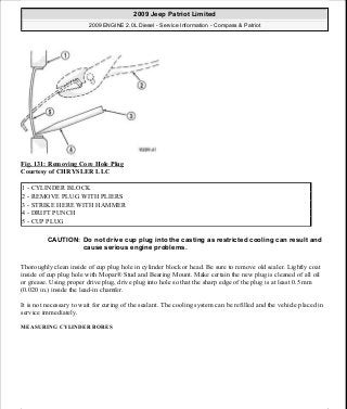 Fig. 131: Removing Core Hole Plug
Courtesy of CHRYSLER LLC
Thoroughly clean inside of cup plug hole in cylinder block or head. Be sure to remove old sealer. Lightly coat
inside of cup plug hole with Mopar® Stud and Bearing Mount. Make certain the new plug is cleaned of all oil
or grease. Using proper drive plug, drive plug into hole so that the sharp edge of the plug is at least 0.5 mm
(0.020 in.) inside the lead-in chamfer.
It is not necessary to wait for curing of the sealant. The cooling system can be refilled and the vehicle placed in
service immediately.
MEASURING CYLINDER BORES
1 - CYLINDER BLOCK
2 - REMOVE PLUG WITH PLIERS
3 - STRIKE HERE WITH HAMMER
4 - DRIFT PUNCH
5 - CUP PLUG
CAUTION: Do not drive cup plug into the casting as restricted cooling can result and
cause serious engine problems.
2009 Jeep Patriot Limited
2009 ENGINE 2.0L Diesel - Service Information - Compass & Patriot
a
Saturday, September 08, 2012 12:56:41 PM Page 84 © 2006 Mitchell Repair Information Company, LLC.
 