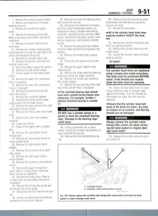 JEEP
COMPASS • PATRIOT 9-51
7. Remove the coolant recovery bottle.
8. Remove and reposition the power
steering reservoir.
9. Remove the windshield washer
bottle.
10. Remove the accessory drive belt.
Refer to Accessory Drive Belts, removal &
installation.
11. Remove the power steering hose
hold down.
12. Remove the 3 power steering pump
mounting bolts through the openings in the
pulley and reposition the pump.
13. Remove the cylinder head cover.
14. Remove the ignition coils from the
cylinder head cover.
15. Raise and safely support the vehicle.
16. Remove the right splash shield.
17 Set the engine to Top Dead Center
(TDC).
18. Remove the lower A/C compressor
bolts, if equipped.
19. Remove the lower A/C compressor
mount, if equipped.
20. Remove the accessory drive belt
lower idler pulley.
21. Remove the crankshaft damper.
22. Remove the 3 bolts and the water
pump pulley from the water pump.
23. Remove the lower bolt from the right
side engine mount bracket.
24. Remove the timing chain cover lower
bolts.
25. Remove the under floor catalytic
converter.
26. Lower the vehicle.
27. Support the engine with a suitable
jack.
28. Remove the right engine mount
through bolt.
29. Remove the right engine mount-to-
mount bracket bolts.
30. Remove the right engine mount
adapter.
31. Remove the accessory drive upper
idler pulley.
32. Remove the right upper engine
mount bracket.
33. Remove the accessory drive belt ten-
sioner.
34. Remove the upper timing chain
cover. Refer to Timing Chain Cover and
Seal, removal & installation.
35. Remove the timing chain. Refer to
Timing Chain and Sprockets, removal &
installation.
36. Remove the timing chain guide and
the timing chain pivot guide.
37. Disconnect the fuel line from the fuel
rail.
38. Unlock and disconnect the electrical
connectors from the fuel injectors.
39. Remove the 2 fuel rail retaining bolts
and remove the fuel rail.
40. Disconnect the electrical connectors
from the coolant temperature sensor, oil
temperature sensor, variable valve timing
solenoids, camshaft position sensors, MAP
sensor, manifold tuning valve, ignition inter-
ference suppressor, and electronic throttle
control.
41. Remove the wiring harness retainer
from the intake manifold and reposition the
harness.
42. Remove the throttle body support
bracket.
43. Disconnect the vacuum lines at the
intake.
44. Remove the upper radiator hose
retaining bolt.
45. Remove the intake manifold retaining
bolts and remove the intake manifold.
46. Remove the 4 bolts and reposition
the coolant adapter.
47. Remove the ground strap at the right
rear of the cylinder head, if equipped.
"*-The camshaft bearing caps should
have been marked during engine man-
ufacturing. For example, number 1
exhaust camshaft bearing is marked
E1.
WARNING
DO NOT use a number stamp or a
punch to mark the camshaft bearing
caps. Damage to the bearing caps
could occur.
48. Using a permanent ink or paint
marker, identify the location and position on
each camshaft bearing cap.
49. Remove the front camshaft bearing
cap.
50. Slowly remove the remaining intake
and exhaust camshaft bearing cap bolts,
one turn at a time.
51. Removethe camshafts.
~AII of the cylinder head bolts have
captured washers EXCEPT the front
two.
52. Remove the cylinder head bolts and
the 2 un-captured washers.
53. Remove the cylinder head from the
engine block.
54. Inspect the cylinder head and block
sealingsurfaces.
To install:
WARNING
The cylinder head bolts are tightened
using a torque plus angle procedure.
The bolts must be examined BEFORE
reuse. If the threads are necked
down the bolts must be replaced.
55. Check cylinder head bolts for neck-
ing by holding a scale or straight edge
against the threads. If all the threads do
not contact the scale, the bolt must be
replaced.
^Ensure that the cylinder head bolt
holes in the block are clean, dry (free
of residual oil or coolant), and that the
threads are not damaged.
WARNING
Always replace the variable valve
timing filter screen (3) when servic-
ing the head gasket or engine dam-
age could result.
56. Replace the variable valve timing fil-
ter screen (3).
1. Cylinder head
2. Variable valve timing filter screen
36543_COMP_G0062
Fig. 103 Always replace the variable valve timing filter screen when servicing the head
gasket or engine damage could result
 