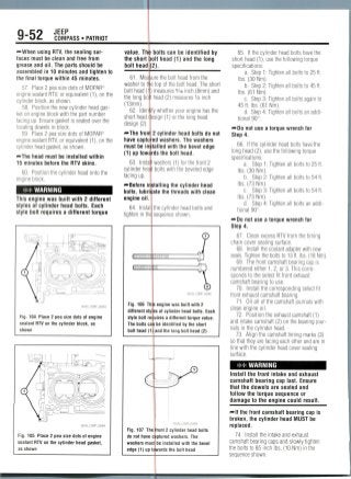 9-52 JEEP
COMPASS • PATRIOT
-•When using RTV, the sealingsur-
faces must be clean and free from
grease and oil.The parts should be
assembled in 10 minutes and tighten to
the final torque within 45 minutes.
57. Place 2 pea size dots of MOPAR®
engine sealant RTV, or equivalent (1), on the
cylinder block, as shown.
58. Position the new cylinder head gas-
ket on engine block with the part number
facing up. Ensure gasket is seated over the
locating dowels in block.
59. Place 2 pea size dots of MOPAR®
engine sealant RTV, or equivalent (1), on the
cylinder head gasket, as shown.
-•The head must be installed within
15 minutes before the RTV skins.
60. Position the cylinder head onto the
engine block.
WARNING
This engine was built with 2 different
styles of cylinder head bolts. Each
style bolt requires a different torque
36543_COMP_G0063
Fig. 104 Place 2 pea size dots of engine
sealant RTV on the cylinder block, as
shown
Fig. 105 Place 2 pea size dots of engine
sealant RTV on the cylinder head gasket,
as shown
value. Th
the short
bolt head
bolts can be identified by
iolt head (1) and the long
(2).
61. Measure the bolt head from the
washer to me top of the bolt head. The short
bolt head H) measures 5/ie inch (8mm) and
the long bo t head (2) measures 1/2 inch
(13mm).
62. Identify whether your engine has the
short head design (1) or the long head
design(2).
f*The front 2 cylinder head bolts do not
have captured washers. The washers
must be installed with the bevel edge
(1) up towards the bolt head.
63. Install washers (1) for the front 2
cylinder hea'o bolts with the beveled edge
facing up.
—•Before in
bolts,
engine oil.
64. Instal
tighten in the
italling the cylinder head
the threads with clean
the cylinder head bolts and
sequence shown.
Fig. 106 This engine was built with 2
different styles of cylinder head bolts. Each
style bolt requires a different torque value.
The bolts can be identified by the short
bolt head (1)1and the long bolt head (2)
36543_COMP_G0066
Fig. 107 The front 2 cylinder head bolts
do not have captured washers. The
washers must be installed with the bevel
edge (1) up towards the bolt head
65. If the cylinder head bolts have the
short head (1), use the following torque
specifications:
a. Step 1: Tighten all bolts to 25 ft.
Ibs. (30 Nm).
b. Step 2: Tighten all bolts to 45 ft.
Ibs. (61 Nm).
c. Step 3: Tighten all bolts again to
45 ft. Ibs. (61 Nm).
d. Step 4: Tighten all bolts an addi-
tional 90°.
—•Do not use a torque wrench for
Step 4.
66. If the cylinder head bolts have the
long head (2),use the followingtorque
specifications:
a. Step 1: Tighten all bolts to 25 ft.
Ibs. (30 Nm).
b. Step 2: Tighten all bolts to 54 ft.
Ibs. (73Nm).
c. Step 3: Tighten all bolts to 54 ft.
Ibs. (73 Nm).
d. Step 4: Tighten all bolts an addi-
tional 90°.
— Do not use a torque wrench for
Step 4.
67. Clean excess RTV from the timing
chain cover sealing surface.
68. Install the coolant adapter with new
seals. Tighten the bolts to 13 ft. Ibs. (18 Nm).
69. The front camshaft bearing cap is
numbered either 1, 2, or 3. This corre-
sponds to the select fit front exhaust
camshaft bearing to use.
70. Install the corresponding select fit
front exhaust camshaft bearing.
71. Oil all of the camshaft journals with
clean engine oil.
72. Position the exhaust camshaft (1)
and intake camshaft (2) on the bearing jour-
nals in the cylinder head.
73. Align the camshaft timing marks (3)
so that they are facing each other and are in
line with the cylinder head cover sealing
surface.
## WARNING
Install the front intake and exhaust
camshaft bearing cap last. Ensure
that the dowels are seated and
follow the torque sequence or
damage to the engine could result.
— If the front camshaft bearing cap is
broken, the cylinder head MUST be
replaced.
74. Install the intake and exhaust
camshaft bearing caps and slowly tighten
the bolts to 85 inch Ibs.(10 Nm) in the
sequence shown.
 