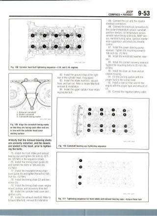 JEEP
COMPASS • PATRIOT 9-53
Fig. 108 Cylinder head bolt tightening sequence—2.0L and 2.4L engines
1 . Exhaust camshaft
2. Intake camshaft
3. Camshaft timing marks
Fig. 109 Align the camshaft timing marks
so that they are facing each other and are
in line with the cylinder head cover
sealing surface
•••Verify that the exhaust bearing shells
are correctly installed, and the dowels
are seated in the head, prior to tighten-
ing the bolts.
75. Install the front intake and exhaust
bearing cap and tighten the bolts to 18 ft.
Ibs. (25 Nm) in the sequence shown.
76. Install the timing chain guide (4)
and tighten the bolts to 105 inchIbs.
(12Nm).
77. Install the moveable timing chain
pivot guide (6) and tighten the bolt to 105
inch Ibs. (12Nm).
78. Install the timing chain (2) and ten-
sioner (5).
79. Install the timing chain cover, engine
mount, pulleys, and accessory drive belt.
80. Install the cylinder head cover and
ignition coils.
81. Install the exhaust manifold. Refer to
Exhaust Manifold, removal & installation.
82. Install the ground strap at the right
rear of the cylinder head, if equipped.
83. Install the intake manifold, vacuum
lines, and fuel rail. Refer to Intake Manifold,
removal & installation.
84. Install the upper radiator hose retain-
ing bracket bolt.
85. Connect the coil and the injector
electrical connectors.
86. Connect the electrical connectors to
the coolant temperature sensor, camshaft
position sensors, oil temperature sensor,
variable valve timing solenoids, MAPsen-
sor, manifold tuning valve, ignition interfer-
ence suppressor, and electronic throttle
control.
87. Install the power steering pump
reservoir. Tighten the mounting screw to
106 inch Ibs. (12Nm).
88. Install the windshield washer reser-
voir.
89. Install the coolant recovery reservoir.
Tighten the mounting bolts to 35 inch Ibs
(4Nm).
90. Install the clean air hose and air
cleaner housing.
91. Fill the cooling system with the
proper fluid to the correct level.
92. Install a new oil filter and fill the
engine with the proper type and amount of
oil.
93. Connect the negative battery cable.
Fig. 110 Camshaft bearing cap tightening sequence
o
0
Fig. 111 Tightening sequence for front intake and exhaust bearing caps—torque these last
 