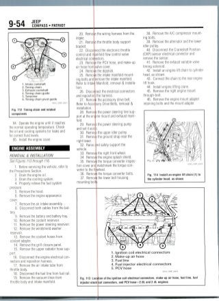 9-54 JEEPCOMPASS • PATRIOT
1. Intake camshaft
2. Timing chain
3. Exhaust camshaft
4. Timing chain guide
5. Tensioner
6. Timing chain pivot guide
Fig. 112 Timing chain and related
components
94. Operate the engine until it reaches
the normal operating temperature. Check
the oil and cooling systems tor leaks and
for correct fluid levels.
95. Install the engine cover.
ENGINE ASSEMBLY
REMOVAL & INSTALLATION
See Figures 113 through 116.
1. Before servicing the vehicle, refer to
the Precautions Section.
2. Drain the engine oil.
3. Drain the cooling system.
4. Properly relieve the fuel system
pressure.
5. Remove the hood.
6. Remove the engine appearance
cover.
7. Remove the air intake assembly.
8. Disconnect both cables from the bat-
tery.
9. Remove the battery and battery tray.
10. Removethe coolant reservoir.
11. Removethe power steering reservoir.
12. Removethe windshield washer
reservoir.
13. Remove the coolant hoses from
coolant adapter.
14. Remove the grill closure panel.
15. Removethe upper radiator hose sup-
port.
16. Disconnect the engine electrical con-
nectors and reposition harness.
17. Remove the air intake tube from
throttle body.
18. Disconnect the fuel line from fuel rail.
19. Remove the vacuum lines from
throttle body and intake manifold.
20. Remo
intake.
21. Remo
bracket.
22. Disco
control and rr
electrical con
23. Remo
air hose from
24. Remo
25. Remo
ing bolts and
Refer to Intak
tion.
26. Disco
and repositio
27. Remo
Refer to Acce
installation.
28. Remo
port at the en
fold.
29. Remo
and set it asi
30. Remo
31. Remo
right tower.
32. Raise
vehicle.
33. Remo
34. Remo
35. Remo
tion cover an
verter to the 1
36. Remo
37. Remo
mounting bo
the wiring harness from the
the throttle body support
ect the electronicthrottle
life-Id flow control valve
ctors.
the PCV hose, and make-up
alve cover.
the dipstick.
the intake manifold mount-
jmove the intake manifold.
vlanifold, removal & installa-
ect the electrical connectors
the harness.
the accessory drive belt,
ory Drive Belts, removal &
the power steering line sup-
ne mount and exhaust mani-
the power steering pump
the upper idler pulley,
the ground strap near the
nd safely support the
the right front wheel.
the engine splash shield.
the torque converter inspec-
matchmark the torque con-
A/heel.
the torque converter bolts.
the lower bell housing
38. Remove the A/C compressor mount-
ing bolts.
39. Remove the alternator and the lower
idler pulley.
40. Disconnect the Crankshaft Position
(CKP) sensor electrical connector and
remove the sensor.
41. Remove the exhaust variable valve
timing solenoid.
42. Install an engine lift chain to cylinder
head, as shown.
43. Connect the chain to the rear engine
lift hook.
44. Install engine liftingcrane.
45. Remove the right engine mount
through-bolt.
46. Remove the engine mount adapter
retaining bolts and the mount adapter.
Fig. 114 Install an engine lift chain (1) to
the cylinder head, as shown
1. Ignition coil electrical connectors
2. Make-up air hose
3. Fuel line
4. Fuel injector electrical connectors
5. PCV hose
Fig. 113 Lo
injector elec
tion of the ignition coil electrical connectors, make-up air hose, fuel line, fuel
cal connectors, and PCV hose—2.0L and 2.4L engines
 