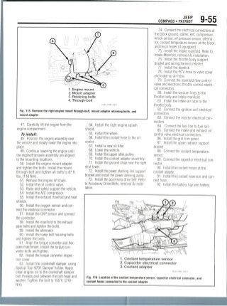 JEEP
COMPASS • PATRIOT 9-55
1. Engine mount
2. Mount adapter
3. Retaining bolts
4. Through-bolt
Fig. 115 Remove the right engine mount through-bolt, mount adapter retaining bolts, and
mount adapter
47. Carefully lift the engine from the
engine compartment.
To install:
48. Position the engine assembly over
the vehicle and slowly lower the engine into
place.
49. Continue lowering the engine until
the engine/transaxle assembly are aligned
to the mounting locations.
50. Install the engine mount adapter
and tighten the bolts. Install the mount
through-bolt and tighten all bolts to 87 ft.
Ibs. (118Nm).
51. Remove the engine lift chain.
52. Install the oil control valve.
53. Raise and safely support the vehicle.
54. Install the A/C compressor.
55. Install the exhaust manifold and heat
shields.
56. Install the oxygen sensor and con-
nect the electrical connector.
57. Install the CKP sensor and connect
the connector.
58. Install the manifold to the exhaust
pipe bolts and tighten the bolts.
59. Install the alternator.
60. Install the lower bell housing bolts
and tighten the bolts.
61. Align the torque converter and flex-
plate matchmark. Install the torque con-
verter bolts and tighten.
62. Install the torque converter inspec-
tion cover.
63. Install the crankshaft damper, using
Special Tool 9707 Damper holder. Apply
clean engine oil to the crankshaft damper
bolt threads and between the bolt head and
washer. Tighten the bolt to 155 ft. (210
Nm).
64. Install the right engine splash
shield.
65. Install the wheel.
66. Install the coolant hose to the oil
cooler.
67. Install a new oil filter.
68. Lower the vehicle.
69. Install the upper idler pulley.
70. Install the coolant adapter assembly.
71. Install the ground strap near the right
strut tower.
72. Install the power steering line support
bracket and install the power steering pump.
73. Install the accessory drive belt. Refer
to Accessory Drive Belts, removal & instal-
lation.
74. Connect the electrical connectors at
the block ground, starter, A/C compressor,
knock sensor, oil pressure sensor, alterna-
tor, coolant temperature sensor at the block,
and block heater (if equipped).
75. Install the intake manifold. Refer to
Intake Manifold, removal & installation.
76. Install the throttle body support
bracket and wiring harness retainer.
77. Install the dipstick.
78. Install the PCV hose to valve cover
and make-up air hose.
79. Connect the manifold flow control
valve and electronic throttle control electri-
cal connectors.
80. Install the vacuum lines to the
throttle body and intake manifold.
81. Install the intake air tube to the
throttle body.
82. Connect the ignition coil electrical
connectors.
83. Connect the injector electrical con-
nectors.
84. Connect the fuel line to fuel rail.
85. Connect the intake and exhaust oil
control valve electrical connectors.
86. Install the grill trim panel.
87. Install the upper radiator support
bracket.
88. Connect the coolant temperature
sensor.
89. Connect the capacitor electricalcon-
nector.
90. Install the coolant hoses at the
coolant adapter.
91. Install the coolant reservoir andcon-
nect hose.
92. Install the battery tray and battery.
1. Coolant temperature sensor
2. Capacitor electrical connector
3. Coolant adapter
Fig. 116 Location of the coolant temperature sensor, capacitor electrical connector, and
coolant hoses connected to the coolant adapter
 