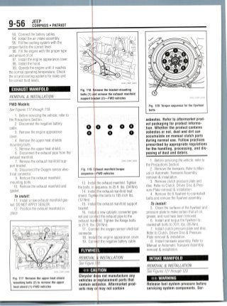 9-56 JEEP
COMPASS • PATRIOT
93. Connect the battery cables.
94. Install the air intake assembly.
95. Fill the cooling system with the
proper fluid to the correct level.
96. Fill the engine with the proper type
and amount ofoil.
97. Install the engine appearance cover.
98. Install the hood.
99. Operate the engine until it reaches
the normal operating temperature. Check
the oil and cooling systems for leaks and
for correct fluid levels.
EXHAUST MANIFOLD
REMOVAL & INSTALLATION
FWD Models
See Figures 117 through 119.
1. Before servicing the vehicle, refer to
the Precautions Section.
2. Disconnect the negative battery
cable.
3. Removethe engine appearance
cover.
4. Remove the upper heat shields
mounting bolts.
5. Remove the upper heat shield.
6. Disconnect the exhaust pipe from the
exhaust manifold.
7. Remove the exhaust manifold sup-
port bracket.
8. Disconnect the Oxygen sensor elec-
trical connector.
9. Remove the exhaust manifold
mounting bolts.
10. Removethe exhaust manifold and
gasket.
To install:
11. Install a new exhaust manifoldgas-
ket. DO NOT APPLYSEALER.
12. Position the exhaust manifold in
place.
Fig. 117 Remove the upper heat shield
TimviYiVtfj bolts (2) to remove (he upper
heat shield (1)-FWD vehicles
22043_COMP_G0081
Fig. 118
bolts (1)
support b
move the bracket mounting
d remove the exhaust manifold
cket (2)—FWD vehicles
O
e
o o
22043_COMP_G0082
Fig. 119
sequence
haust manifold torque
FWD vehicles
13. Inst;
the bolts, in
14. Inst
shield. Tigf
(12Nm).
15. Inst
bracket.
16. Inst
ket and con
exhaust mi
to 21 ft. Ib
17. Con
connector,
18. Inst
19. Con
the exhaust manifold. Tighten
jquence, to 25 ft. Ibs. (34Nm).
the exhaust manifold heat
n the bolts to 105 inchIbs.
the exhaust manifold support
a new catalytic converter gas-
jct the exhaust pipe to the
old. Tighten the flange bolts
28Nm).
ct the oxygen sensor electrical
the engine appearance cover,
ct the negative battery cable.
FLYWHEEL
REMOVAL & INSTALLATION
See Figure 1, V.
** CAUTION
Chrysler do
vehicles or
contain asl.
ucts may or
s not manufacture any
replacement parts that
jstos. Aftermarket prod-
may not contain
36543_COMP_G0250
Fig. 120 Torque sequence for the flywheel
bolts
asbestos. Refer to aftermarket prod-
uct packaging for product informa-
tion. Whether the product contains
asbestos or not,dust and dirt can
accumulate on manual clutch parts
during normal use. Follow practices
prescribed by appropriate regulations
for the handling, processing, anddis-
posing of dust and debris.
1. Before servicing the vehicle, refer to
the Precautions Section.
2. Remove the transaxle. Refer toMan-
ual or Automatic Transaxle Assembly,
removal & installation.
3. Remove clutch pressure plate and
disc. Refer to Clutch, Driven Disc & Pres-
sure Plate removal & installation.
4. Remove the 6 flywheel-to-crankshaft
bolts and remove the flywheel assembly.
To install:
5. Clean the surfaces of the flywheel and
pressure plate to make certain that all oil,
grease, and rust have been removed.
6. Install and torque the flywheel-to-
crankshaft bolts to 70 ft. Ibs. (95 Nm).
7. Install clutch pressure plate and disc.
Refer to Clutch, Driven Disc & Pressure
Plate removal & installation.
8. Install transaxle assembly. Refer to
Manual or Automatic Transaxle Assembly,
removal & installation.
INTAKE MANIFOLD
REMOVAL & INSTALLATION
See Figures 121 through123.
** WARNING
Release fuel system pressure before
servicing system components. Ser-
 