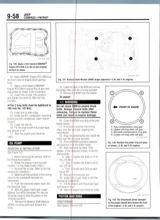 9-58 JEEP
COMPASS • PATRIOT
Fig. 126 Apply a 2mm bead of MOPAR®
Engine KM GEN II on the oil pan mating
surface as shown
10. Apply MOPAR® Engine RTV GEN II at
the front cover-to-engine block parting
lines.
11. Apply a 2mm bead of MOPAR®
Engine RTV GEN II around the oil panmat-
ing surface as shown in the illustration.
12. Install the oil pan into position
and tighten the bolts to 105 inch Ibs.
(12 Nm).
i*The 2 long bolts must be tightened to
195 inch Ibs.(22 Nm).
13. Install the oil drain plug.
14. Install the A/C compressor mounting
bracket and A/C compressor lower mount-
ing bolt.
15. Lower the vehicle.
16. Fill the engine with the proper type
and amount of oil.
17. Start the engine and check for
leaks.
OIL PUMP
REMOVAL & INSTALLATION
See Figure 127.
1. Before servicing the vehicle, refer to
the Precautions Section.
2. Rotate the engine to put cylinder
number 1 at Top Dead Center (TDC).
3. Remove the oil pan. Refer to Oil Pan,
removal & installation.
4. Matchmark the position of thetiming
chain to the crankshaft sprocket for
reassembly.
5. Push the tensioner piston back into
the tensioner body.
6. With the piston held back, insert
Special Tool 9703 Tensioner Pin into the
tensioner body to hold the piston in the
retracted position.
7. Remove the Balance Shaft Module
(BSM) mounting bolts and discard the
bolts.
o
22043_COMP_G0091
Fig. 127 Balance Shaft Module (BSM) torque sequence—2.0L and 2.4L engines
8. Lower the Hack of the BSM and remove
the timing chain from the oil pump sprocket.
9. Remove thp BSM from the engine.
To install:
#* WARNING
Do not reuse
bolts. Alway:
removing. Fa
bolts can res
10. Clean th
brake cleaner
11. If remo
chain over the
matchmarks.
12. Align th
chain over the i
13. Pivot tin
and position it
14. Start ne1
tighten, in the <
lowing steps:
a. Stepl
Ibs. (15 Nm
b. Step 2
Ibs. (29 Nm
c. Step 3
tional 90C
15. Remove
16. Install tr
removal & inst
17. Fill the
and amount of.
18. Start thi
SM-to-engine block
iscard bolts after
.ire to replace these
in engine damage.
BSM mounting holes with
j, position thetiming
rocket, aligning the
natchmarks and install the
pump sprocket.
3SM assembly upwards
the ladder frame,
bolts by hand. Then
quence shown, in thefol-
'ighten the bolts to 11 ft.
"ighten the bolts to 22 ft.
lotate each bolt an addi-
e tensioner pin.
oil pan. Refer to Oil Pan,
ation.
gine with the proper type
ngineand check for leaks.
FRONT OFENGINE
1. Top compression ring gap
2. Upper oil ring side rail gap
3. Second compression ring gap
4. Lower oil ring side rail gap
22043_COMP_G0092
Fig. 128 Position the piston ring end gaps
as shown—2.0L and 2.4L engines
PISTON AND RING
POSITIONS
See Figures 1 '8 and 129.
Fig. 129 The directional arrow stamped
on the piston should face toward the front
of the engine—2.0L and 2.4L engines
 