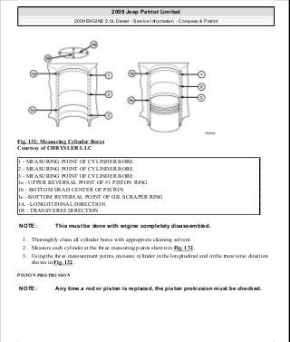 Fig. 132: Measuring Cylinder Bores
Courtesy of CHRYSLER LLC
1. Thoroughly clean all cylinder bores with appropriate cleaning solvent.
2. Measure each cylinder at the three measuring points shown in Fig. 132 .
3. Using the three measurement points, measure cylinder in the longitudinal and in the transverse direction
shown in Fig. 132 .
PISTON PROTRUSION
1 - MEASURING POINT OF CYLINDER BORE
2 - MEASURING POINT OF CYLINDER BORE
3 - MEASURING POINT OF CYLINDER BORE
1a - UPPER REVERSAL POINT OF #1 PISTON RING
1b - BOTTOM DEAD CENTER OF PISTON
1c - BOTTOM REVERSAL POINT OF OIL SCRAPER RING
1A - LONGITUDINAL DIRECTION
1B - TRANSVERSE DIRECTION
NOTE: This must be done with engine completely disassembled.
NOTE: Any time a rod or piston is replaced, the piston protrusion must be checked.
2009 Jeep Patriot Limited
2009 ENGINE 2.0L Diesel - Service Information - Compass & Patriot
a
Saturday, September 08, 2012 12:56:41 PM Page 85 © 2006 Mitchell Repair Information Company, LLC.
 