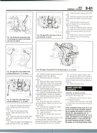 JEEP
COMPASS • PATRIOT 9-61
Fig. 135 Remove the timing chain cover
(1) out through the bottom of the vehicle—
2.0L and 2.4L engines
Fig. 136 Apply RTV at the cylinder head-
to-block parting line (1, 2), as shown
Fig. 137 Apply RTV at the ladder frame-
to-block parting line (1, 2), as shown
42. Install the accessory drive belt ten-
sioner. Tighten the bolt to 212 inch Ibs.
(24 Nm).
43. Install the right engine mount
bracket. Tighten the bolts to 37 ft. Ibs.
(50 Nm).
44. Install the accessory drive belt upper
idler pulley. Tighten the bolt to 35 ft. Ibs.
(48 Nm).
45. Install the engine mount adapter and
tighten the bolts to 50 ft. Ibs. (68 Nm).
Fig. 138 Apply RTV in the corner of the oil
pan and block, as shown
59. Install the power steering hose hold
down.
60. Install the accessory drive belt. Refer
to Accessory Drive Belts, removal & instal-
lation.
61. Install the power steering pump
reservoir. Tighten the mounting screw to
106 inch Ibs. (12 Nm).
62. Install the windshield washer reservoir.
63. Install the coolant recovery reservoir.
Tighten the mounting bolts to 35 inchIbs.
(4 Nm).
64. Install the air cleaner housing inlet.
65. Install the clean air hose and air
cleaner housing.
36543_COMP_G0086
Fig. 139 Apply a 2mm bead RTV to the engine block (1, 2), as shown
46. Install the engine mount through bolt
and tighten to 65 ft. Ibs. (88 Nm).
47. Remove the jack from under the
engine.
48. Raise and safely support the vehicle.
49. Install the oil pan to the timing chain
cover lower retaining bolts and tighten the
M6 bolts to 80 inch Ibs. (9 Nm).
50. Install the water pump pulley and
tighten the 3 bolts to 80 inch Ibs. (9 Nm).
51. Install the crankshaft damper. Refer to
Crankshaft Damper, removal & installation.
52. Install the accessory drive belt lower
idler pulley. Tighten the bolt to 35 ft. Ibs.
(48 Nm).
53. Install the lower A/C compressor
mounting bracket. Tighten the bolts to 18 ft.
Ibs. (24 Nm).
54. Install the A/C compressor. Tighten
the bolts to 18 ft. Ibs. (25 Nm).
55. Install the right lower splash shield.
56. Lower the vehicle.
57. Install the cylinder head cover and
ignition coils.
58. Place the power steering pump in the
mounting position. Install the 3 bolts
through the openings in the pulley. Tighten
the mounting bolts to 19 ft. Ibs. (26 Nm).
66. Connect the negative battery cable.
67. Operate the engine until it reaches a
normal operating temperature. Check the oil
system for leaks and correct fluid levels, as
necessary.
68. Install the engine cover.
TIMING CHAIN AND
SPROCKETS
REMOVAL & INSTALLATION _
See Figures 140 through145.
1. Before servicing the vehicle, refer to
the Precautions Section.
2. Remove the timing chain cover. Refer
to Timing Chain Cover and Seal, removal &
installation.
crankshaft timing mark (3) or (5)
can be in one of two locations depend-
ing on whether the engine is early pro-
duction (5), late production (3), or
assembled with service parts (3). In all
cases, the keyway (2) will always be in
the 9:00 position, in line with the lad-
der frame mounting surface (1) when
the engine is at Top Dead Center (TDC).
 
