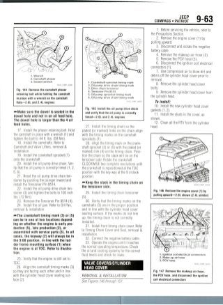 JEEP
COMPASS • PATRIOT 9-63
1. Wrench
2. Camshaft phaser
3. Socket wrench
Fig. 144 Remove the camshaft phaser
retaining bolt while holding the camshaft
in place with a wrench on the camshaft
flats—2.0L and 2.4L engines
•••Make sure the dowel is seated in the
dowel hole and not in an oil feed hole.
The dowel hole is larger than the 4 oil
feed holes.
17. Install the phaser retaining bolt. Hold
the camshaft in place with a wrench (1) and
tighten the bolt to 44 ft. Ibs. (59 Nm).
18. Install the camshafts. Refer to
Camshaft and Valve Lifters, removal &
installation.
19. Install the crankshaft sprocket (1)
onto the crankshaft.
20. Install the oil pump drive chain. Ver-
ify that the oil pump is correctly timed (1, 2,
5,6).
21. Reset the oil pump drive chain ten-
sioner by pushing the plunger inward and
install the Tensioner Pin 8514.
22. Install the oil pump drive chain ten-
sioner (3) and tighten the bolts to 105 inch
Ibs. (12 Nm).
23. Remove the Tensioner Pin 8514 (4).
24. Install the oil pan. Refer to Oil Pan,
removal & installation.
—The crankshaft timing mark (3) or (5)
can be in one of two locations depend-
ing on whether the engine is early pro-
duction (5), late production (3),or
assembled with service parts (3). In all
cases, the keyway (2) will always be in
the 9:00 position, in line with the lad-
der frame mounting surface (1) when
the engine is at TDC. Refer to illustra-
tion.
25. Verify that the engine is still set to
TDC.
26. Align the camshaft timing marks (3)
so they are facing each other and in line
with the cylinder head cover sealing sur-
face(2).
1. Crankshaft sprocket timing mark
2. Oil pump drive chain timing mark
3. Drive chain tensioner
4. Tensioner Pin 8514
5. Oil pump sprocket timing mark
6. Oil pump drive chain timing mark
36543_COMP_G0091
Fig. 145 Install the oil pump drive chain
and verify that the oil pump is correctly
timed—2.0L and 2.4L engines
27. Install the timing chain so the
plated (or marked) links on the chain align
with the timing marks on the camshaft
sprockets (1).
28. Align the timing mark on the crank-
shaft sprocket (3) or (5) with the plated (or
marked) link (4) on the timing chain. Posi-
tion the chain so the slack will be on the
tensioner side. Rotate the crankshaft
CLOCKWISE two complete revolutions until
the crankshaft is repositioned at the TDC
position with the key way at the 9 o'clock
position.
—Keep the slack in the timing chain on
the tensioner side.
29. Install the timing chain tensioner
(5).
30. Verify that the timing marks on the
camshafts (3) are in the proper position
and in line with the cylinder head cover
sealing surface. If the marks do not line
up, the timing chain is not correctly
installed.
31. Install front timing chain cover. Refer
to Timing Chain Cover and Seal, removal &
installation.
32. Connect the negative battery cable.
33. Operate the engine until it reaches
the normal operating temperature. Check
the oil and cooling systems for the correct
fluid levels and check for leaks.
VALVE COVERS/CYLINDER
HEAD COVER
REMOVAL & INSTALLATION
See Figures 146 through 151.
1. Before servicing the vehicle, refer to
the Precautions Section.
2. Remove the engine cover (1) by
pulling upward.
3. Disconnect and isolate the negative
battery cable.
4. Remove the makeup air hose (2).
5. Remove the PCV hose (3).
6. Disconnect the ignition coil electrical
connectors (1).
7. Use compressed air to blow dirt and
debris off the cylinder head cover prior to
removal.
8. Remove the cylinder head cover
bolts.
9. Remove the cylinder head cover from
the cylinder head.
To install:
10. Install the new cylinder head cover
gaskets (1,2).
11. Install the studs in the cover, as
shown.
12. Clean all the RTV from the cylinder
head.
Fig. 146 Remove the engine cover (1) by
pulling upward—2.0L shown (2.4L similar)
1. Ignition coil electrical connectors
2. Make up air hose
3. PCV hose
36543_COMP_G0255
Fig. 147 Remove the makeup air hose,
the PCV hose, and disconnect the ignition
coil electrical connectors
 