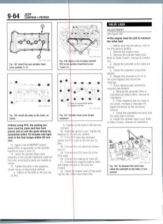 9-64 JEEPCOMPASS • PATRIOT
Fig. 148 Install the new cylinder head
cover gaskets (1, 2)
O
Fig. 149 Install the studs in the cover, as
shown
using RTV, the sealingsur-
faces must be clean and free from
grease and oil and the parts should be
assembled within 10 minutes and tight-
ened to the final torque within 45 min-
utes.
13. Apply a dot of MOPAR® engine
sealant RTV, or equivalent, to the cylinder
head/front cover T-joint(1).
14. Install the cylinder head cover
assembly to the cylinder head and install all
the bolts, ensuring the studs are located as
shown.
15. Tighten the bolts in the sequence
shown using a 2 step torque method:
a. Tighten all the bolts to 44 inch Ibs.
(5Nm).
36543_COMP_G0258
Fig. 150 Apply a dot of engine sealant
RTV to the cylinder head/front cover
T-joint(1)
<D
O
1. P pe-to-maniverter bolts
2. Oxygen sensor
36543_COMP_G0259
Fig. 151 Cyl
sequence
nder head cover torque
b. Tightn all the bolts to 90 inch Ibs.
(10 Nm).
16. Install Ihe ignition coils. Tighten the
fasteners to 7(1 inch Ibs. (8 Nm).
17. If the PCV valve was removed,
tighten the PCy valve to 44 inch Ibs. (5
Nm).
18. Connec
tors(1).
19. Connec
PCV valve.
20. Connec
the coil electrical connec-
the PCV hose (3) to the
the makeup air hose(2).
21. Connec the negative battery cable
and tighten thq bolt to 45 inchIbs.
(5Nm).
22. Install trie engine cover (1) by press-
ing the rear of ie cover down first.
VALVE LASH
ADJUSTMENT
See Figure152.
—The engine must be cold to measure
the valve lash.
1. Before servicing the vehicle, refer to
the Precautions Section.
2. Remove the engine cover.
3. Remove the cylinder head cover.
Refer to Valve Covers, removal & installa-
tion.
4. Rotate the camshaft so the lobes are
vertical.
5. Check the clearance using feeler
gauges.
6. Repeat this procedure for all of
the valve tappets and record the
readings.
7. If the clearance was outside the
required specification:
a. Remove the camshaft. Refer to
Camshaft and Valve Lifters, removal &
installation.
b. If the clearance was too large or
too small, increase or decrease the
tappet thickness by the necessary
amount.
c. Install the camshafts and verify that
the valve lash is correct.
8. Install the cylinder head cover. Refer
to Valve Covers, removal & installation.
Fig. 152 To measure the valve lash,
rotate the camshaft so the lobes (1) are
vertical
 