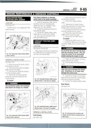 JEEP
COMPASS • PATRIOT 9-65
ENGINE PERFORMANCE & EMISSION CONTROLS
ACCELERATOR PEDAL
POSITION (APP) SENSOR
LOCATION
See Figure 153.
The APP sensor is an integral part of the
pedal assembly.
Fig. 153 Accelerator Pedal Position (APP)
sensor location
REMOVAL & INSTALLATION
See Figure 154.
1. Before servicing the vehicle, refer to
the Precautions Section.
2. Disconnect and isolate the negative
battery cable at the battery.
3. Disconnect the electricalconnector
from the accelerator pedal.
4. Remove the mounting nuts and
remove the accelerator pedal from the
mounting studs.
To install:
## WARNING
The accelerator pedal and mounting
nuts need to be torque in a manda-
Fig. 154 Accelerator Pedal Position (APP)
sensor torque sequence
tory torque sequence or damage
could result to the pedal assembly.
5. Install the accelerator pedal and the
mounting nuts to the mounting studs.
Tighten the nuts in a mandatory torque
sequence to 12 ft. Ibs. (16 Nm).
6. Connect the electrical connector to
the accelerator pedal.
7. Connect the negative battery cable,
tighten the nut to 45 inch Ibs. (5 Nm).
8. Use a scan tool and perform the
APPS RELEARN function.
CAMSHAFT POSITION (CMP)
SENSOR
LOCATION
See Figures 155 and 156.
These engines utilize two Camshaft Posi-
tion (CMP) sensors mounted to the front
and rear of the cylinder head.
Fig. 155 Camshaft Position (CMP) sensor
location (front)—2.0L and 2.4L engines
Fig. 156 Camshaft Position (CMP) sensor
location (rear)—2.0L and 2.4L engines
REMOVAL & INSTALLATION
Front Sensor
See Figure 155.
1. Before servicing the vehicle, refer to
the Precautions Section.
2. Disconnect negative battery
cable.
3. Remove the air cleaner hose to
throttle body, disconnect the inlet air tem-
perature sensor electrical connector.
4. Disconnect the electrical connector
from the camshaft position sensor.
5. Remove the Camshaft Position
(CMP) sensor mounting screws.
6. Remove the front CMP sensor.
To install:
7. Lubricate the CMP sensor 0-ring.
8. Install the CMP sensor using a twist-
ing motion. Make sure the sensor is fully
seated.
WARNING
Do not drive the senor into the bore
with the mounting screws. This can
cause the sensor to be incorrectly
seated causing the engine to fail.
9. Tighten the CMP sensor mounting
screws to 80 inch Ibs. (9 Nm).
10. Carefully attach the electrical con-
nector.
WARNING
Take care not to damage the sensor
pins. Installation at an angle may
damage the sensor pins.
11. Install the air cleaner to the throttle
body hose and connect the inlet air temper-
ature sensor electrical connector.
12. Connect the negative battery cable.
Rear Sensor
See Figure 157.
Fig. 157 Disconnect the connector and
remove the heat shield to access the rear
CMP sensor
 