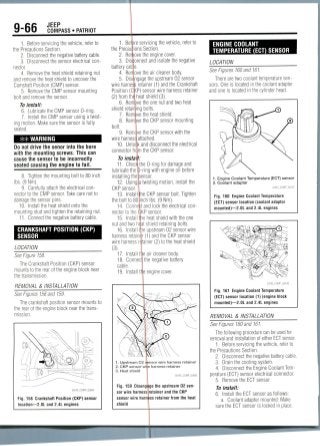 9-66 JEEP
COMPASS • PATRIOT
1. Before servicing the vehicle, refer to
the Precautions Section.
2. Disconnect the negative battery cable.
3. Disconnect the sensor electrical con-
nector.
4. Remove the heat shield retaining nut
and remove the heat shield to uncover the
Camshaft Position (CMP) sensor.
5. Remove the CMP sensor mounting
bolt and remove the sensor.
To install:
6. Lubricate the CMP sensor 0-ring.
7. Install the CMP sensor using a twist-
ing motion. Make sure the sensor is fully
seated.
** WARNING
Do not drive the senor into the bore
with the mounting screws. This can
cause the sensor to be incorrectly
seated causing the engine to fail.
8. Tighten the mounting bolt to 80 inch
Ibs. (9 Nm).
9. Carefully attach the electricalcon-
nector to the CMP sensor. Take care not to
damage the sensor pins.
10. Install the heat shield onto the
mounting stud and tighten the retaining nut.
11. Connect the negative battery cable.
CRANKSHAFT POSITION (CKP)
SENSOR
LOCATION
See Figure 158.
The Crankshaft Position (CKP) sensor
mounts to the rear of the engine block near
the transmission.
REMOVAL & INSTALLATION
See Figures 158 and 159.
The crankshaft position sensor mounts to
the rear of the engine block near the trans-
mission.
Fig. 158 Crankshaft Position (CKP) sensor
location—2.0L and 2.4L engines
1. Before servicing the vehicle, refer to
the Precau ions Section.
2. Rermove the engine cover.
3. Disconnect and isolate the negative
battery cable.
4. Remove the air cleaner body.
5. Disengage the upstream 02 sensor
wire harness retainer (1) and the Crankshaft
Position (CKP) sensor wire harness retainer
(2) from thd heat shield(3).
6. Remove the one nut and two heat
shield retaining bolts.
7. Remove the heat shield.
8. Remove the CKP sensor mounting
bolt.
9. Rerm ve the CKP sensor with the
wire harness!attached.
10. Unloqk and disconnect the electrical
connector frqm the CKP sensor.
To instal
11. ChecMthe 0-ring for damage and
lubricate the fi-ring with engine oil before
installing thepensor.
12. Using|a twisting motion, install the
CKP sensor.
13. Install the CKP sensor bolt. Tighten
the bolt to 80 inch Ibs. (9 Nm).
14. Connect and lock the electrical con-
nector to the (JKP sensor.
15. Install Ihe heat shield with the one
nut and two haat shield retaining bolts.
16. Install the upstream 02 sensor wire
harness retainer (1) and the CKP sensor
wire harness retainer (2) to the heat shield
(3).
17. Install tlie air cleaner body.
18. Conned] the negative battery
cable.
19. Install the engine cover.
1. Upstream O2 sensor wire harness retainer
2. CKP sensor wife harness retainer
3. Heat shield
36543_COMP_G0095
Fig. 159 Disengage the upstream 02 sen-
sor wire harness retainer and the CKP
sensor wire harness retainer from the heat
shield
ENGINE COOLANT
TEMPERATURE (ECT) SENSOR
LOCATION
See Figures 160 and 161.
There are two coolant temperature sen-
sors. One is located in the coolant adapter
and one is located in the cylinder head.
1. Engine Coolant Temperature (ECT) sensor
2. Coolant adapter
22043_COMP_G0107
Fig. 160 Engine Coolant Temperature
(ECT) sensor location (coolant adaptor
mounted)—2.0L and 2.4L engines
Fig. 161 Engine Coolant Temperature
(ECT) sensor location (1) (engine block
mounted)—2.01 and 2.4L engines
REMOVAL & INSTALLATION
See Figures 160 and 161.
The following procedure can be used for
removal and installation of either ECTsensor.
1. Before servicing the vehicle, refer to
the Precautions Section.
2. Disconnect the negative battery cable.
3. Drain the cooling system.
4. Disconnect the Engine Coolant Tem-
perature (ECT) sensor electrical connector.
5. Remove the ECT sensor.
To install:
6. Install the ECT sensor as follows:
a. Coolant adapter mounted: Make
sure the ECT sensor is locked in place.
 