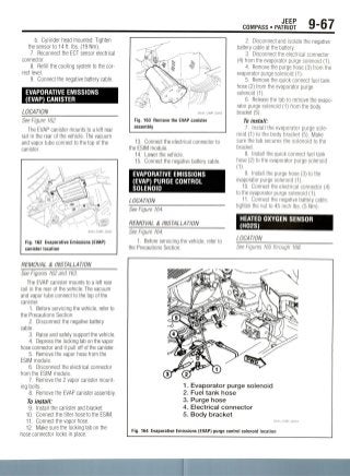 JEEP
COMPASS • PATRIOT 9-67
b. Cylinder head mounted: Tighten
the sensor to 14ft. Ibs. (19 Nm).
7. Reconnect the ECT sensor electrical
connector.
8. Refill the cooling system to the cor-
rect level.
9. Connect the negative battery cable.
EVAPORATIVE EMISSIONS
(EVAP) CANISTER
LOCATION
See Figure 162.
The EVAP canister mounts to a left rear
rail in the rear of the vehicle. The vacuum
and vapor tube connect to the top of the
canister.
36543_COMP_G0262
Fig. 162 Evaporative Emissions (EVAP)
canister location
REMOVAL & INSTALLATION
See Figures 162 and 163.
The EVAP canister mounts to a left rear
rail in the rear of the vehicle. The vacuum
and vapor tube connect to the top of the
canister.
1. Before servicing the vehicle, refer to
the Precautions Section.
2. Disconnect the negative battery
cable.
3. Raise and safely support the vehicle.
4. Depress the locking tab on the vapor
hose connector and it pull off of the canister.
5. Remove the vapor hose from the
ESIM module.
6. Disconnect the electrical connector
from the ESIM module.
7. Remove the 2 vapor canister mount-
ing bolts.
8. Remove the EVAP canister assembly.
To install:
9. Install the canister and bracket.
10. Connect the filter hose to the ESIM.
11. Connect the vapor hose.
12. Make sure the locking tab on the
hose connector locks in place.
Fig. 163 Remove the EVAP canister
assembly
13. Connect the electrical connector to
the ESIM module.
14. Lower the vehicle.
15. Connect the negative battery cable.
EVAPORATIVE EMISSIONS
(EVAP) PURGE CONTROL
SOLENOID
LOCATION
See Figure 164.
REMOVAL & INSTALLATION
See Figure 164.
1. Before servicing the vehicle, refer to
the Precautions Section.
2. Disconnect and isolate the negative
battery cable at the battery.
3. Disconnect the electrical connector
(4) from the evaporator purge solenoid (1).
4. Remove the purge hose (3) from the
evaporator purge solenoid (1).
5. Remove the quick connect fuel tank
hose (2) from the evaporator purge
solenoid (1).
6. Releasethe tab to remove the evapo-
rator purge solenoid (1) from the body
bracket (5).
To install:
1. Install the evaporator purge sole-
noid (1) to the body bracket (5).Make
sure the tab secures the solenoid to the
bracket.
8. Install the quick connect fuel tank
hose (2) to the evaporator purge solenoid
(1).
9. Install the purge hose (3) to the
evaporator purge solenoid (1).
10. Connect the electrical connector (4)
to the evaporator purge solenoid (1).
11. Connect the negative battery cable,
tighten the nut to 45 inch Ibs. (5 Nm).
HEATED OXYGEN SENSOR
(H02S)
LOCATION
See Figures 165 through 168.
1. Evaporator purge solenoid
2. Fuel tank hose
3. Purge hose
4. Electrical connector
5. Body bracket
36543_COMP_G0264
Fig. 164 Evaporative Emissions (EVAP) purge control solenoid location
 