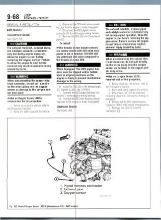 9-68 JEEP
COMPASS • PATRIOT
REMOVAL & INSTALLATION
AWD Models
Downstream Sensor
See Figure 165.
CAUTION
The exhaust manifold, exhaust pipes,
and catalytic converter(s) become
very hot during engine operation.
Allow the engine to cool before
removing the oxygen sensor. Failure
to allow the engine to cool before
removal may result in personal injury
caused by burns.
WARNING
When disconnecting the sensor elec-
trical connector, do not pull directly
on the wires going into the oxygen
sensor as damage to the oxygen sen-
sor may occur.
—•Use an Oxygen Sensor (02S)
removal tool for thisprocedure.
1. Before servicing the vehicle, refer to
the PrecautionsSection.
2. Raise and safely support the vehicle.
e 02S wire harness mount-
clips fromthe eijigine or body, if equipped.
02S pigtail harness
the enginewiring harness.
02S (3) from theexhaust
3. Disconnect tt
ing
4. Disconnect he
connector (1) from
5. Remove the
pipe (2).
To install:
^•The threads o new oxygen sensors
are factory coated with anti-seize com-
pound to aid in removal. DO NOT add
any additional anti-seize compound to
the threads of a lew 02S.
WARNING
When Equipped
ness must be c
back to original
engine or body
damage to the
6. Install the 0
(2). Tightento 30
7. Connectthe
nector (1) to the e
8. Connectthe
ing clips to the en
Upstream Sens
See Figure 166.
>S (3) to the exhaust pipe
Ibs. (41 Nm).
02S pigtail harnesscon-
gine wiringharness.
02S wire harnessmount-
ine or body, if equipped.
The 02S pigtail har-
pped and/or bolted
positions on the
o prevent mechanical
iring.
CAUTION
The exhaust manifold, exhaust pipes,
and catalytic converter(s) become very
hot during engine operation. Allow the
engine to cool before removing the oxy-
gen sensor. Failure to allow the engine
to cool before removal may result in
personal injury caused by burns.
WARNING
When disconnecting the sensor elec-
trical connector, do not pull directly
on the wires going into the oxygen
sensor as damage to the oxygen sen-
sor may occur.
-»Use an Oxygen Sensor (02S)
removal tool for thisprocedure.
1. Before servicing the vehicle, refer to
the Precautions Section.
2. Raise and safely supportthe vehicle.
3. Disconnectthe 02S wire harness
mounting clips from the engine or body,if
equipped.
4. Disconnectthe 02S pigtail harness
connector (1) from the enginewiring harness.
5. Removethe 02S (3) fromthe
maniverter (2).
1. Pigtail Harness connector
2. Exhausl pipe
3. Oxygen sensor
36543_COMP_G0096
Fig. 165 Heated Oxygen Sensor (H02S) (downstream 1/2)—AWD mod
 