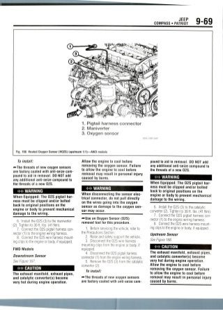 JEEP
COMPASS • PATRIOT 9-69
1. Pigtail harness connector
2. Maniverter
3. Oxygen sensor
Fig. 166 Heated Oxygen Sensor (H02S) (upstream 1/1)—AWD models
To install:
•-The threads of new oxygensensors
are factory coated with anti-seize com-
pound to aid in removal. DO NOT add
any additional anti-seize compoundto
the threads of a new02S.
WARNING
When Equipped: The 02S pigtail har-
ness must be clipped and/or bolted
back to original positions on the
engine or body to prevent mechanical
damage to the wiring.
6. Install the 02S (3) to the maniverter
(2). Tightento 30 ft. Ibs. (41 Nm).
7. Connectthe 02S pigtail harness con-
nector (1) to the engine wiring harness.
8. Connect the 02S wire harness mount-
ing clips to the engine or body, ifequipped.
FWD Models
Downstream Sensor
See Figure 167.
CAUTION
The exhaust manifold, exhaust pipes,
and catalytic converter(s) become
very hot during engine operation.
Allow the engine to cool before
removing the oxygen sensor. Failure
to allow the engine to cool before
removal may result in personal injury
caused by bums.
** WARNING
When disconnecting the sensor elec-
trical connector, do not pull directly
on the wires going into the oxygen
sensor as damage to the oxygensen-
sor may occur.
'••Use an Oxygen Sensor (02S)
removal tool for this procedure.
1. Before servicing the vehicle, refer to
the PrecautionsSection.
2. Raise and safely support thevehicle.
3. Disconnect the 02S wire harness
mounting clips from the engine or body, if
equipped.
4. Disconnect the 02S pigtail harness
connector (1) from the engine wiring harness.
5. Removethe 02S (3) from the catalytic
converter (2).
To install:
~The threads of new oxygen sensors
are factory coated with anti-seize com-
pound to aid in removal. DO NOT add
any additional anti-seize compound to
the threads of a new02S.
WARNING
When Equipped: The 02S pigtail har-
ness must be clipped and/or bolted
back to original positions on the
engine or body to prevent mechanical
damage to the wiring.
6. Install the 02S (3) to the catalytic
converter (2). Tightento 30 ft. Ibs. (41 Nm).
7. Connect the 02S pigtail harnesscon-
nector (1) to the engine wiring harness.
8. Connect the 02S wire harnessmount-
ing clips to the engineor body, if equipped.
Upstream Sensor
See Figure 168.
CAUTION
The exhaust manifold, exhaust pipes,
and catalytic converter(s) become
very hot during engine operation.
Allow the engine to cool before
removing the oxygen sensor. Failure
to allow the engine to cool before
removal may result in personal injury
caused by burns.
 