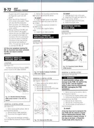 9-79 JEEP
1C. COMPASS• PATRIOT
Trouble Code (DTC) clears when
the diagnostic cycle runs and
passes
• There may still be a history of
DTC's stored in the system. These
will clear after 40 consecutive
warm-up cycles, if no failures are
reported by any other related diag-
nostic system
• Manual resetting of the MIL and
any DTC stored in the system,
requires the use of an OBD2 scan
tool connected to the Data Link
Connector (DLC) for communica-
tion with the vehicle. Follow the
instructions of the scan tool for
both retrieval and resetting of
DTC's. The scan tool can be used
to command the MIL off.
-»lf the error symptoms causing the
MIL to illuminate have been corrected,
the MIL will return to normal
operation.
MANIFOLDABSOLUTE
PRESSURE (MAP) SENSOR
LOCATION
See Figure 172.
The Manifold Absolute Pressure (MAP)
sensor mounts to the intake manifold.
Fig. 172 Manifold Absolute Pressure
(MAP) sensor location—2.OL and 2.4L
engines
REMOVAL & INSTALLATION
See Figure 172.
1. Before servicing the vehicle, refer to
the Precautions Section.
2. Removethe air intake assembly.
3. Disconnect the negative battery
cable.
4. Disconnect the electrical connector
irom the Manifold Absolute Pressure (MAP)
sensor.
5. Remove
MAP sensor ar
To install:
6. Install th
manifold and
Ibs. (5 Nm).
7. Connect
the MAP senso
8. Connect
cable.
9. Install th
le mounting screw from the
d remove the sensor.
MAP sensor to the intake
jhten the screw to 40 inch
he electricalconnector to
he negative battery
air intake assembly.
POSITIVE CRANKCASE
VENTILATION (PCV) VALVE
LOCATION
See Figure 17,
Fig. 173 Posit
(PCV) valve lo
REMOVAL &
See Figures
1. Before se
the Precautions
2. Removet
3. Removet
4. Unscrew
Fig. 174 Unsc
e Crankcase Ventilation
tion
'STALLATION
ind 174.
icing the vehicle, refer to
iction.
engine cover.
hose from the PCV valve.
! PCV valve.
w the PCV valve
To install:
5. Lubricate the 0-ring on the valve.
6. Install the PCV valve and tighten the
valve to 72 inch Ibs. (8 Nm).
7. Install the hose to the PCV valve.
8. Install the engine cover.
POWERTRAINCONTROL
MODULE (PCM)
LOCATION
See Figure 175.
Fig. 175 Powertrain Control Module
(PCM) location
REMOVAL & INSTALLATION
See Figures 175 and 176.
*# WARNING
To avoid possible voltage spike
damage to the PCM, the ignition key
must be OFF,and the negative
battery cable must be disconnected
BEFORE unplugging the PCM
connectors.
1. Before servicing the vehicle, refer to
the Precautions Section.
2. Disconnect the negativebattery cable.
3. Unlock and disconnect theelectrical
connectors from the PCM.
4. Remove the air cleanerbox.
5. Remove the 3 mounting bolts.
6. Tip the module out and remove it
from the bracket.
To install:
-••Use the Scan tool to reprogram the
new PCM with the vehicle's original
Vehicle Identification Number (VIN)
and the vehicle's original mileage. If
this step is not done, a Diagnostic
Trouble Code (DTC) may be set.
 