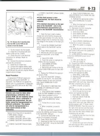 JEEP
COMPASS • PATRIOT 9-73
36543_COMP_G0268
Fig. 176 Remove the 3 mounting bolts
from the PCM, tip the PCM out and
remove it from the bracket
7. -Tip the module into thebracket.
8. Install the 3 mounting bolts and
tighten to 80 inch Ibs. (9 Nm).
9. Check the pins in the electrical
connectors for damage. Repair as
necessary.
10. Connect the electrical connectors
and lock the connection.
11. Install the air cleaner box.
12. Connect the negative battery cable.
13. Use the scan tool to reprogram the
new PCM with the vehicle's original VIN and
original vehicle mileage.
Reset Procedure
A replacement PCM will require pro-
gramming utilizing the StarSCAN18, or
equivalent. The PCM will not operate the
engine until it is programmed. A Diagnostic
Trouble Code (DTC) will be set: NOT PRO-
GRAMMED.
** WARNING
Extreme care must be taken when
programming a calibration into a
generic PCM. Do not randomly select
a calibration. Once a calibration is
selected and programmed, the con-
troller cannot be reprogrammed to a
different calibration. The module
can only be reprogrammed to a
more recent version of that
calibration.
Special Tools Required (or equivalent):
• NPN: Battery Charger
• CH9401: StarSCAN® Tool
• CH9404: StarSCAN'9 Vehicle Cable
• CH9409: StarSCAN*1 Documentation
Kit
CH9410: StarSCAN'5 Ethernet Cable,
12ft.
• CH9412: StarSCAIT Software Update
Device Kit
—if this flash process is inter-
rupted/aborted, the flash should be
restarted.
— Fur detailed information on the oper-
ation of the StarSCAN , refer to the
Quick Reference documentation pro-
vided in the StarSCAN® documentation
kit.
1. Open the hood, install a battery
charger and verify that the charging rate
provides approximately 13.5 volts. Set the
battery charger timer to maintain the charg-
ing voltage for the duration of the flash pro-
cess.
2. Connect the CH9404 StarSCAN®
vehicle cable to the StarSCAN11' and the
vehicle.
3. Power ON the StarSCAN'F.
4. Retrieve the old ECU part number.
Using the StarSCAN® at the HOME
screen'
a. Select ECU VIEW.
b. Touch the screen to highlight the
PCM in the list of modules.
c. Select MORE OPTIONS.
d. Select ECU FLASH.
e. Record the part number at the top
of the FLASH PCM screen for later refer-
ence.
5. Replacethe PCM with the appropri-
ate Generic PCM.
6. Insert the StarSCAN" Software
Update CD into the PC. The StarSCAN'1'1
Software Update CD will start automati-
cally. Select DOWNLOAD FLASH
UPDATES.
7. At the SELECT A METHOD FOR
LOOKING UP CONTROLLER FLASH
UPDATES screen:
a. Select ENTER PART NUMBER.
Enter the PART NUMBER recorded in
Step 4 when prompted to do so.
b. Using the mouse, highlight the
appropriate CALIBRATION.Select
NEXT.
c. Follow the on screen instruc-
tions.
d. When completed, proceed to
Step 8.
8. With the StarSCAN1 powered OFF,
connect the USB Key and Gender Changer
to the StarSCAN1' USB port.
9. Connect the StarSCAN11" to the
vehicle (if not already connected).
10. Power ON the StarSCAN1.
11. Download the flash file from the USB
key to the StarSCAN11". Using the StarSCAN"
at the HOME screen:
a. Select FLASH DOWNLOAD, then
select RETRIEVE FILES FROM THE USB
STORAGE DEVICE.
b. Highlight the appropriate calibra-
tion. Select DOWNLOAD TO SCAN
TOOL.
c. When the download is complete,
select CLOSE and BACK.
12. Reprogram the ECU. Using the
StarSCAN-at the HOME screen:
a. Select ECU VIEW.
b. Select MORE OPTIONS.
c. Select ECU FLASH.
d. Highlight the appropriate calibra-
tion.
e. Select UPDATE CONTROLLER.
Follow the on screen instructions.
f. When the update is complete,
select OK.
g. Verify the part number at the top of
the FLASH PCM screen has updated to
the new part number.
13. Is WIN-WIRELESS NODE displayed
in the ECU OVERVIEWscreen list of
modules?
a. If Yes, go to Step 14.
b. If No, go to Step 15.
14. Program the PCM to the Wireless
Ignition Node (WIN). Using the StarSCAN®
at the HOME screen:
a. Select ECU VIEW.
b. Scroll through the list of con-
trollers and highlight the WIN.
c. Select MISC. FUNCTION.
d. Highlight PCM REPLACED.
e. SelectSTART.
f. Follow the on screen instructions.
Select NEXT after each step. Select FIN-
ISH after completing the last step.
g. When complete, proceed to
Step 16.
15. Program the VIN into the PCM.
a. Scroll through the list of con-
trollers and highlight the PCM.
b. Select MISC. FUNCTION.
c. Highlight CHECK PCM VIN.
d. Select START.
e. Follow the on screen instructions.
Select NEXT after each step. When the
window appears with 17 boxes, select
SHOW KEYBOARD.Place the cursor to
the right of the last box and then back-
space to delete the boxes from the win-
dow. Enter the VIN. Select FINISH after
completing the last step.
f. Unplug the scan tool from the Data
Link Connector (DLC).
g. At the VEHICLE DISCONNECTED
screen, press OK.
h. Connect the scan tool to the DLC
and verify that the VIN is visible at the
top of the HOME screen.
 
