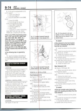 9-74 JEEP
COMPASS • PATRIOT
16. Is the vehicle equipped with a3.7L
or 4.7L engine?
a. If Yes, go to Step 18.
b. If No, go to Step 17.
17. Using the StarSCAN(y) at the HOME
screen'
a. Select ECU VIEW.
b. Scroll through the list ofcon-
trollers and highlight the PCM.
c. Select MISC. FUNCTION.
d. Highlight LEARN ETC.
e. Select START.
f. Follow the on screen instructions.
Select NEXT after each step. Select
FINISH after completing the last step.
—•Due to the PCM programming proce-
dure, a DTC may be set in othermod-
ules (TCM. BCM, MIC, SKIM, etc.)
within the vehicle, if so equipped.
Some DTC's may cause the MIL to illu-
minate. Check all modules using ECU
VIEW from the HOME screen, record
the DTC's, and erase these DTC's.
Erase any DTC's in the PCM only after
all other modules have had their DTC's
erased.
-••The following step is required by
law.
18. Type the necessary information on
the AUTHORIZEDMODIFICATION LABEL
p/n 04275086AB and attach it near the VECI
label.
THROTTLE POSITION SENSOR
(IPS)
LOCATION
The Throttle Position Sensor (TPS) is
integral to the throttlebody. If it is deter-
mined, that the TPS signal is bad,the
throttle body assembly must be replaced.
Refer to Throttle Body, removal & installa-
tion.
REMOVAL & INSTALLATION
The throttle position sensor is notser-
viceable as a standalone part. The
throttle body position sensor is an integral
part of the throttle body. If the throttle
position sensor requires replacement,
replace the throttle body assembly.
Refer to Throttle Body, removal &
Installation.
VARIABLE CAMSHAFT TIMING
OIL CONTROL SOLENOID
LOCATION
36543_COMP_G0271
Fig. 177 Variable Camshaft Timing Oil
Control Solennid—Front solenoid (1/1)
Fig. 178 Variat le Camshaft Timing Oil
Control Solenoid—Rear solenoid (1/2)
REMOVAL & INSTALLATION
Front Solenoid (1/1)
See Figures 177 through 179
1. Before servicing the vehicle, refer to
the Precautions Section.
2. Disconneqt the negativebattery
cable.
3. Remove th
4. Rotate the
way.
5. Disconnec
electrical connecti
6. Remove th
7. Disconnec
solenoid electrica
engine cover,
nose ciamp out of the
the oil pressuresensor
r.
3 oil pressuresensor,
the variablevalve timing
connector.
See Figures 177 and 178.
8. Removem variablevalve timing
solenoid mountinii bolt.
9. Pull the solenoid straight out of the
cylinder head.
Fig. 179 The solenoid for the front
location (1/1) has a mounting tab that
differs from the rear solenoid—Front
solenoid shown
To install:
-»The solenoid for the front location
(1/1) has a mounting tab that differs
from the rear solenoid.
10. Install the solenoid into the cylinder
head.
11. Install the mounting bolt and tighten
it to 108 inch Ibs. (12Nm).
12. Install the oil pressure sensor.
13. Connect the electricalconnectorto
the oil pressuresensor.
14. Connect the electrical connectorto
the variable valve timing solenoid.
15. Connect the negative batterycable.
16. Install the engine cover.
Rear Solenoid (1/2)
See Figures 178 through180.
1. Beforeservicingthe vehicle,refer to
the PrecautionsSection.
2. Disconnectthe negative battery
cable.
3. Remove the engine cover.
4. Disconnect the variable valve timing
solenoid electrical connector.
5. Removethe variable valve timing
solenoid mounting bolt.
6. Pull the solenoid straight out of the
cylinder head.
To install:
•••The rear variable valve timing sole-
noid (1/2) mounting tab differs from the
front solenoid.
7. Install the solenoid into the cylinder
head.
8. Install the mounting bolt and tighten
it to 108 inch Ibs.(12Nm).
9. Connect the electrical connector to
the variable valve timing solenoid.
 