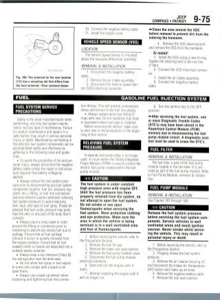 JEEP
COMPASS • PATRIOT 9-75
Fig. 180 The solenoid for the rear location
(1/2) has a mounting tab that differs from
the front solenoid—Rear solenoid shown
10. Connect the negative battery cable.
11. Install the engine cover.
VEHICLE SPEED SENSOR (VSS)
LOCATION
The Vehicle Speed Sensor is mounted
above the transaxle differential assembly.
REMOVAL & INSTALLATION
1. Disconnect the negative battery
cable.
2. Remove the air intake assembly.
3. Disconnect the Vehicle Speed Sen-
sor (VSS) electrical connector.
•••Clean the area around the VSS
before removal to prevent dirt from the
entering the transaxle.
4. Remove the VSS retaining bolt
and remove the VSS from the transaxle
To install:
5. Install the VSS using a new 0-ring.
Tighten the retaining bolt to 60 inch Ibs.
(7 Nm).
6. Connect the VSS electrical connec-
tor.
7. Install the air intake assembly.
8. Connect the negative battery
cable.
FUEL
FUEL SYSTEM SERVICE
PRECAUTIONS
Safety is the most important factor when
performing, not only fuel system mainte-
nance, but any type of maintenance. Failure
to conduct maintenance and repairs in a
safe manner may result in serious personal
injury or death. Maintenance and testing of
the vehicle's fuel system components can be
accomplished safely and effectivelyby
adhering to the following rules and guide-
lines.
• To avoid the possibility of fire and per-
sonal injury, always disconnect the negative
battery cable unless the repair or test proce-
dure requires that battery voltage be
applied.
• Always relievethe fuel system pres-
sure prior to disconnecting any fuel system
component (injector, fuel rail, pressure reg-
ulator, etc.), fitting, or fuel line connection.
Exercise extreme caution wheneverrelieving
fuel system pressure to avoid exposing
skin, face, and eyes to fuel spray. Pleasebe
advised that fuel under pressure may pene-
trate the skin or any part of the body that it
contacts.
• Always place a shop towel or cloth
around the fitting or connection prior to
loosening to absorb any excess fuel due to
spillage. Ensure that all fuel spillage
(should it occur) is quickly removed from
the engine surfaces. Ensure that all fuel
soaked cloths or towels are deposited into a
suitable waste container.
• Always keep a dry chemical (Class B)
fire extinguisher near the work area.
• Do not allow fuel spray or fuel vapors
to come into contact with a spark or an
open flame.
• Always use a back-up wrench when
loosening and tightening fuel line connec-
GASOLINE FUEL INJECTION SYSTEM
tion fittings. This will prevent unnecessary
stress and torsion to the fuel line piping.
• Always replace worn fuel fitting 0-
rings with new. Do not substitute fuel hose
or equivalent where fuel pipe is installed.
Before servicing the vehicle, make sure
to also refer to the precautions in the begin-
ning of this section.
RELIEVING FUEL SYSTEM
PRESSURE
A separate fuel pump relay is no longer
used. A circuit within the Totally Integrated
Power Module (TIPM) is used to control the
electric fuel pump located within the fuel
pump module.
** CAUTION
The fuel system is under constant
high pressure even with engine OFF.
Until the fuel pressure has been
properly relieved from the system, do
not attempt to open the fuel system.
Do not smoke or use open
flames/sparks when servicing the
fuel system. Wear protective clothing
and eye protection. Make sure the
area in which the vehicle is being
serviced is in a well-ventilated area
and free of flames/sparks.
1. Before servicingthe vehicle, refer to
the Precautions Section.
2. Removethe fuel fill cap.
3. Remove the lower rear seat cushion.
4. Removethe fuel pump module cover.
5. Disconnect the fuel pump module
electrical connector.
6. Start and run the engine until it
stalls.
7. Attempt restarting the engine until it
will no longer run.
8. Turn the ignition key to the OFF
position.
—After servicing the fuel system, one
or more Diagnostic Trouble Codes
(DTC's) may have been stored in the
Powertrain Control Module(PCM)
memory due to disconnecting the fuel
pump module circuit. A diagnostic scan
tool must be used to erase the DTC's.
FUEL FILTER
REMOVAL & INSTALLATION
The fuel filter is part of the fuel pump
module located in the fuel tank. It isser-
viced as part of the fuel pump module. Refer
to Fuel Pump Module, removal & installa-
tion.
FUEL PUMP MODULE
REMOVAL & INSTALLATION
See Figures 181 through184.
** CAUTION
Release the fuel system pressure
before servicing the fuel system com-
ponents. Service vehicles in well
ventilated areas and avoid ignition
sources. Never smoke while servic-
ing the vehicle. This may result in
personal injury or death.
1. Beforeservicing the vehicle, refer to
the Precautions Section.
2. Properly relieve the fuel system
pressure.
3. Remove the air cleaner housing lid
and disconnect the Intake Air Temperature
(IAT) sensor and make-up air hose.
4. Remove the negative battery cable.
5. Remove the rear seat cushion.
 