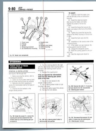 9-80 JEEP
COMPASS • PATRIOT
1. Foam seal
2. Flange
3. Screw
4. Retaining bracket
5. Air distribution housing 10. Screi
6. Heater core
7. Seal
8. Heated core tubes
9. HVAC housing
Fig. 197 Heater core components
22043_COMP_G0128
STEERING
POWER RACK & PINION
STEERING GEAR
REMOVAL & INSTALLATION
See Figures 198 through202.
1. Before servicing the vehicle, refer to
the Precautions Section.
2. Siphon as much power steering fluid
from the power steering pump as possible.
3. Reposition the floor carpeting to
access the intermediate shaft at the base of
the column.
4. Position the front wheels in the
straight-ahead position.
5. Turn
until the inti
the base of
accessed.
6. Rem
^Do nots
shaft from
shaft at thi
7. Retu
straight-ahe
8. Use
the wheel in
9. Raise
10. Rem
Fig. 198 Under the carpet (1), remove the
coupling bolt (3) that connects the inter-
mediate shaft (2) to the steering gear pin-
ion shaft (4)
Fig. 199 U
lock the wh
steering wheel to the right
mediate shaft coupling bolt at
steering column can be
the coupling bolt.
arate the intermediate
e steering gear pinion
ime.
the front wheels to the
position.
teering wheel holder to lock
place.
nd safely support the vehicle.
e the front wheels.
22043_COMP_G0130
a steering wheel holder to
j| into position
To install:
21. Carefully install the heater core
into the left side of the air distribution
housing.
22. Install the retaining bracket
that secures the heater core tubes.
Tighten the screw to 10 inch Ibs.
(1 Nm).
23. Install the flange that secures the
heater core tubes to the front of the HVAC
housing.
24. Tighten the screw that secures the
flange to the HVAC housing to 10 inchIbs.
(1 Nm).
25. Install the foam seal onto the
flange.
26. Installation is the reverse order of the
removal process.
27. If the heater core was replaced, the
cooling system must be flushed.
28. Charge the refrigerant system.
29. Refill the cooling system to the cor-
rect level.
30. Start the engine and check for
leaks.
Fig. 200 Remove the bolts (1, 2) securing
the heat shield (3) to the crossmember
(4)—Steering gear removal
Fig. 201 Disconnect the pressure (2) and
return (1] hoses Uom Ihe steering gear
(3)—Steering gear removal
 