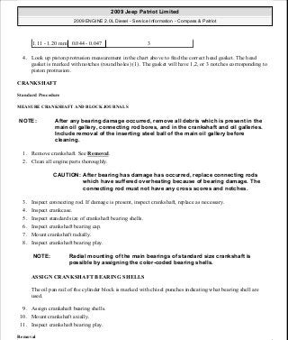 4. Look up piston protrusion measurement in the chart above to find the correct head gasket. The head
gasket is marked with notches (round holes) (1). The gasket will have 1,2, or 3 notches corresponding to
piston protrusion.
CRANKSHAFT
Standard Procedure
MEASURE CRANKSHAFT AND BLOCK JOURNALS
1. Remove crankshaft. See Removal.
2. Clean all engine parts thoroughly.
3. Inspect connecting rod. If damage is present, inspect crankshaft, replace as necessary.
4. Inspect crankcase.
5. Inspect standard size of crankshaft bearing shells.
6. Inspect crankshaft bearing cap.
7. Mount crankshaft radially.
8. Inspect crankshaft bearing play.
ASSIGN CRANKSHAFT BEARING SHELLS
The oil pan rail of the cylinder block is marked with chisel punches indicating what bearing shell are
used.
9. Assign crankshaft bearing shells.
10. Mount crankshaft axially.
11. Inspect crankshaft bearing play.
Removal
1.11 - 1.20 mm 0.044 - 0.047 3
NOTE: After any bearing damage occurred, remove all debris which is present in the
main oil gallery, connecting rod bores, and in the crankshaft and oil galleries.
Include removal of the inserting steel ball of the main oil gallery before
cleaning.
CAUTION: After bearing has damage has occurred, replace connecting rods
which have suffered overheating because of bearing damage. The
connecting rod must not have any cross scores and notches.
NOTE: Radial mounting of the main bearings of standard size crankshaft is
possible by assigning the color-coded bearing shells.
2009 Jeep Patriot Limited
2009 ENGINE 2.0L Diesel - Service Information - Compass & Patriot
a
Saturday, September 08, 2012 12:56:41 PM Page 87 © 2006 Mitchell Repair Information Company, LLC.
 