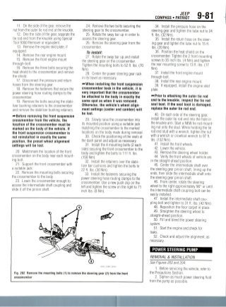 JEEP
COMPASS • PATRIOT 9-81
11. On the side of the gear, remove the
nut from the outer tie rod end at the knuckle.
12. One the side of the gear, separatethe
tie rod end from the knuckle using Special
Tool 9360 Remover or equivalent.
13. Remove the engine skid plate, if
equipped.
14. Remove the rear engine mount.
15. Remove the front engine mount
through-bolt.
16. Remove the three bolts securing the
heat shield to the crossmember and remove
the shield.
17. Disconnect the pressure and return
hoses from the steering gear.
18. Remove the fastenersthat secure the
power steering hose routing clamps to the
crossmember.
19. Remove the bolts securing the stabi-
lizer bushing retainers to the crossmember
and remove the stabilizer bushing retainers.
—•Before removing the front suspension
crossmember from the vehicle, the
location of the crossmember must be
marked on the body of the vehicle. If
the front suspension crossmember is
not reinstalled in exactly the same
position, the preset wheel alignment
settings will be lost.
20. Matchmark the location of the front
crossmember on the body near each mount-
ing bolt.
21. Support the front crossmember with
a suitable jack.
22. Remove the mounting bolts securing
the crossmember to the body.
23. Lower the crossmember enough to
access the intermediate shaft coupling and
slide it off the pinion shaft.
24. Remove the two bolts securing the
steering gear to the crossmember.
25. Rotate the sway bar up in order to
access the steering gear.
26. Removethe steering gear from the
crossmember.
To install:
27. Rotate the sway bar up and install
the steering gear on the crossmember.
Tighten the mounting bolts to 52 ft. Ibs. (70
Nm).
28. Center the power steering gear rack
in its travel as necessary.
—When installing the front suspension
crossmember back in the vehicle, it is
very important that the crossmember
be attached to the body in exactly the
same spot as when it was removed.
Otherwise, the vehicle's wheel align-
ment settings (caster and camber) will
be lost.
29. Slowly raise the crossmember into
its mounted position using a suitable jack
matching the crossmember to the marked
locations on the body made during removal.
30. Check the positioning of the seals at
the dash panel and adjust as necessary.
31. Install the 4 mounting bolts (2 each
side) securing the front crossmember to the
body and tighten the bolts to 111 ft.Ibs.
(150 Nm).
32. Install the retainersover the stabi-
lizer bar cushions and tighten the bolts to
22 ft. Ibs. (30 Nm).
33. Install the fasteners securing the
power steering hose routing clamps to the
crossmember. Use a new push clip on the
left and tighten the screw on the right to 71
inch Ibs. (8 Nm).
Fig. 202 Remove the mounting bolts (1) to remove the steering gear (2) from the front
crossmember
34. Install the pressure hose on the
steering gear and tighten the tube nut to 24
ft. Ibs. (32 Nm).
35. Install the return hose on the steer-
ing gear and tighten the tube nut to 15 ft.
Ibs. (20 Nm).
36. Position the heat shield on the
crossmember. Tighten the 2 front mounting
screws to 35 inch Ibs. (4 Nm) and tighten
the rear mounting screw to 13 ft. Ibs. (17
Nm).
37. Install the front engine mount
through-bolt.
38. Install the rear engine mount.
39. If equipped, install the engine skid
plate.
—Prior to attaching the outer tie rod
end to the knuckle, inspect the tie rod
seal boot. If the seal boot is damaged,
replace the outer tie rod end.
40. On each side of the steering gear,
install the outer tie rod end into the hole in
the knuckle arm. Start a NEW tie rod mount-
ing nut onto the stud. While holding the tie
rod end stud with a wrench, tighten the nut
with a wrench or crowfoot wrench to 97 ft.
Ibs. (132 Nm).
41. Install the front wheels.
42. Lower the vehicle.
43. Remove the steering wheel holder.
44. Verify the front wheels of vehicle are
in the straight-ahead position.
45. Center the intermediate shaft over
the steering gear pinion shaft, lining up the
ends, then slide the intermediate shaft onto
the steering gear pinion shaft.
46. From center, rotate the steering
wheel to the right approximately 90° or until
the intermediate shaft coupling bolt can be
easily installed.
47. Install the intermediate shaft cou-
pling bolt and tighten to 31 ft. Ibs. (42Nm).
48. Reposition the floor carpet in place.
49. Straighten the steering wheel to
straight-ahead position.
50. Fill and bleed the power steering
system.
51. Start the engine and check for
leaks.
52. Check and adjust the alignment, as
necessary.
POWER STEERING PUMP
REMOVAL & INSTALLATION
See Figures 203 and 204.
1. Before servicing the vehicle, refer to
the Precautions Section.
2. Siphon as much power steering fluid
from the pump as possible.
 