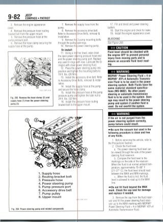 9-82 JEEP
COMPASS • PATRIOT
3. Remove the engine appearance
cover.
4. Remove the pressure hose routing
bracket bolt from the upper mount.
5. Remove the pressure hose at the
pump pressure port.
6. Remove the hose clamp securing the
supply hose at the pump.
7. Remove the
pump.
8. Removethe
Refer to Accessory
installation.
9. Remove tht
through the pulley
10. Remove th(
supply hose from the
accessory drive belt.
Drive Belts, removal &
3 pump mounting bolts
openings.
power steering pump.
Fig. 203 Remove the hose clamp (2) and
supply hose (1) from the power steering
pump (3)
p)wer
To install:
11. Using a
the open power sti
and the power steejring
any used 0-rings
ring(s) with clean
12. Place the
position and tighten
19ft. Ibs. (26 Mm;
13. Install the
to Accessory Drive
lation.
14. Install the
and secure the ho;
15. Install the
free towel, wipe clean
ering pressure hose end
pump port. Replace
vith new. Lubricate the fl-
ower steering fluid.
steering pump into
the mounting bolts to
;cessory drive belt. Refer
Belts, removal & instal-
pressure pump am
24 ft. Ibs.(32 Nm)
16. Install the [
bracket bolt to the
upply hose at the pump
e clamp.
ressure hose at the pump
I tighten thetube nut to
ressure hose routing
upper mount.
1. Supply hose
2. Routing bracket bolt
3. Pressure hose
4. Power steering pump
5. Pump pressure port
6. Accessory drive belt
7. Pump pulley
8. Upper mount
Fig. 204 Power steering pump and related components
17. Fill and bleed and power steering
system.
18. Start the engine and check for leaks.
19. Install the engine appearance cover.
BLEEDING
See Figure 205.
CAUTION
Fluid level should be checked with
the engine OFF to prevent personal
injury from moving parts and to
assure an accurate fluid level read-
ing.
WARNING
MOPAR® Power Steering Fluid + 4 or
MOPAR® ATF+4 Automatic Transmis-
sion Fluid is to be used in the power
steering system. Both Fluids have the
same materialstandard specifica-
tions (MS-9602). No other power
steering or automatic transmission
fluid is to be used in the system.Dam-
age may result to the power steering
pump and system if another fluid is
used. Do not overfill the system.
WARNING
If the air is not purged from the
power steering system correctly,
pump failure could result.
— Be sure the vacuum tool used in the
following procedure is clean and free
of any fluids.
1. Before servicing the vehicle, refer to
the Precautions Section.
2. Check the fluid level.
a. The power steering fluid level can
be viewed through the side of the power
steering fluid reservoir.
b. Compare the fluid level to the
markings on the side of thereservoir.
When the fluid is at normal ambient tem-
perature, approximately 70-80° F
(21-27° C), the fluid level should read
between the MAX and MIN markings.
c. When the fluid is hot, the fluid
level is allowed to read up to the MAX
line.
—Do not fill fluid beyond the MAX
mark. Check the cap seal for damage
and replace if needed.
3. Remove the cap from the fluid reser-
voir and fill the power steering fluid reser-
voir up to the MAX marking with MOPAR®
Power Steering Fluid + 4 or MOPAR'Ri ATF+4
Automatic Transmission Fluid.
 