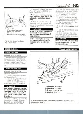 JEEP
COMPASS • PATRIOT 9-83
1. Vacuum pump reservoir
2. Hand vacuum pump
3. Reservoir
4. Power steering cap adaptor
36543_DAKO_G0210
Fig. 205 Hand Vacuum Pump, Special
Tool C-4207 illustrated
4. Tightly insert the Power Steering Cap
Adapter (4), Special Tool 9688, into the
mouth of the reservoir (3).
^Failure to use a vacuum pump reser-
voir (1) may allow power steering fluid
to be sucked into the hand vacuum
pump.
5. Attach the Hand Vacuum Pump (2),
Special Tool C-4207, or equivalent, with
reservoir (1) attached, to the Power Steering
Cap Adapter (4).
WARNING
Do not run the vehicle while vacuum
is applied to the power steering sys-
tem. Damage to the power steering
pump can occur.
"»When performing the following
step make sure the vacuum level is
maintained during the entire time
period.
6. Using Hand Vacuum Pump (2), apply
20-25 inches Hg (68-85 kPa) of vacuum to
the system for a minimum of 3 minutes.
7. Slowly release the vacuum and
remove the special tools.
8. Adjust the fluid level as necessary.
9. Repeat above steps until the fluid no
longer drops when vacuum is applied.
10. Start the engine and cycle the steer-
ing wheel lock-to-lock 3 times.
^•Do not hold the steering wheel at the
stops.
11. Stop the engine and check for leaks
at all connections.
12. Check for any signs of air in the
reservoir and check the fluid level. If air is
present, repeat the procedure as necessary.
WARNING
Do not run a vehicle with foamy fluid
for an extended period. This may
cause pump damage.
SUSPENSION
LOWER BALL JOINT
REMOVAL & INSTALLATION
The lower ball joint is an integral part of
the lower control arm and is not service-
able. If the lower ball joint fails, the lower
control arm must be replaced. Refer
to Lower Control Arm, removal & installa-
tion.
LOWER CONTROL ARM
REMOVAL & INSTALLATION
See Figures 206 and 207.
1. Before servicing the vehicle, refer to
the Precautions Section.
2. Raise and safely support the vehicle.
3. Remove the front wheel.
4. Remove the nut and pinch bolt that
secures the ball joint stud to the knuckle.
WARNING
Upon removing the knuckle from the
ball joint stud, do not pull outward on
the knuckle. Pulling the knuckle out-
ward at this point can separate the
inner CV-joint on the halfshaft, thus
damaging it.
5. Using a suitable pry tool, separate the
ball joint stud from the knuckle by prying
down on the lower control arm and up
against the ball joint on the knuckle.
FRONT SUSPENSION
1. Steering knuckle
2. Suitable pry tool
3. Lower control arm
4. Ball joint stud
Fig. 206 Using a suitable pry tool, separate the ball joint stud from the knuckle by prying
down on the lower control arm
 