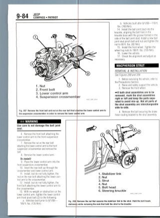 9-84 JEEP
COMPASS • PATRIOT
1. Nut
2. Front bolt
3. Lower control arm
4. Suspension crossmeml
22043_COMP_G0142
Fig. 207 Remove the front bolt and nut on the rear bolt that at
the suspension crossmember in order to remove the lower control arm
aches the lower control arm to
b. Vehicles built after 8/1/08—118ft.
Ibs. (160 Nm).
14. Install the ball joint stud into the
knuckle, aligning the bolt hole in the
knuckle boss with the groove formed in the
side of the ball joint stud. Install a new ball
joint stud pinch bolt and nut and tighten the
nut to 60 ft. Ibs. (82 Nm).
15. Install the front wheel. Tighten the
wheel lug nuts to 100 ft. Ibs. (135 Nm).
16. Lower the vehicle.
17. Check the alignment and ad/'usf as
necessary.
MACPHERSON STRUT
REMOVAL & INSTALLATION
See Figures 208 and209.
1. Before servicing the vehicle, refer to
the Precautions Section.
2. Raise and safely support thevehicle.
3. Remove the frontwheel.
—•If both strut assemblies are to be
removed, mark the strut assemblies
right or left and keep the parts sepa-
rated to avoid mix-up. Not all parts of
the strut assembly are interchangeable
side-to-side.
4. Remove the bolt securing the brake
hose routing bracket to the strutassembly.
WARNING
Use care to not damage the ball joint
seal.
6. Remove the front bolt attaching the
lower control arm to the front suspension
crossmember.
7. Remove the nut on the rear bolt
attaching the lower control arm to the front
suspension crossmemberand remove the
bolt.
8. Remove the lower control arm.
To install:
9. Placethe lower control arm into the
front suspensioncrossmember.
10. Insert the rear bolt up through the
crossmember and lower control arm.
11. Install, but do not fully tighten, the
nut on the rear bolt attaching the lower con-
trol arm to the crossmember.
12. Install, but do not fully tighten, the
front bolt attaching the lower control arm to
the crossmember.
13. With no weight or obstruction on the
lower control arm, tighten the lower control
arm front pivot bolt (2) to the following:
a. Vehicles built prior to 8/1/08—
1. Stabilizer link
2. Nut
3. Strut
4. Nut
5. Bolt head
6. Steering knuckle
36543_COMP G0108
Fig. 208 Remove the nut that secures the stabilizer link to the strut. Hold the bolt heads
stationary while removing the nuts that hold the strut to the knuckle
 